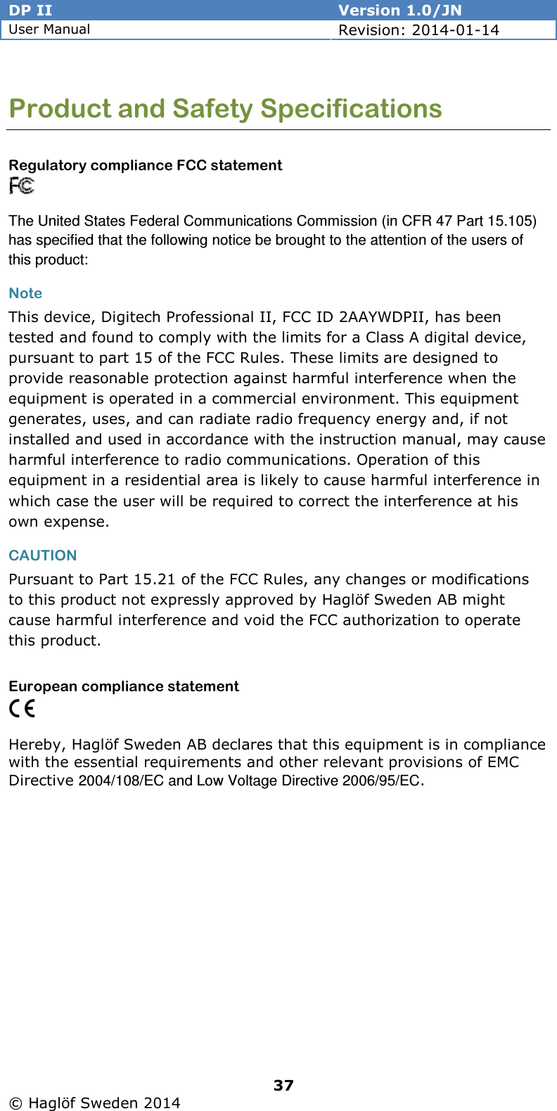 DP II  Version 1.0/JN User Manual Revision: 2014-01-14   37   © Haglöf Sweden 2014      Product and Safety Specifications  Regulatory compliance FCC statement  The United States Federal Communications Commission (in CFR 47 Part 15.105) has specified that the following notice be brought to the attention of the users of this product: Note This device, Digitech Professional II, FCC ID 2AAYWDPII, has been tested and found to comply with the limits for a Class A digital device, pursuant to part 15 of the FCC Rules. These limits are designed to provide reasonable protection against harmful interference when the equipment is operated in a commercial environment. This equipment generates, uses, and can radiate radio frequency energy and, if not installed and used in accordance with the instruction manual, may cause harmful interference to radio communications. Operation of this equipment in a residential area is likely to cause harmful interference in which case the user will be required to correct the interference at his own expense. CAUTION Pursuant to Part 15.21 of the FCC Rules, any changes or modifications to this product not expressly approved by Haglöf Sweden AB might cause harmful interference and void the FCC authorization to operate this product. European compliance statement   Hereby, Haglöf Sweden AB declares that this equipment is in compliance with the essential requirements and other relevant provisions of EMC Directive 2004/108/EC and Low Voltage Directive 2006/95/EC. 