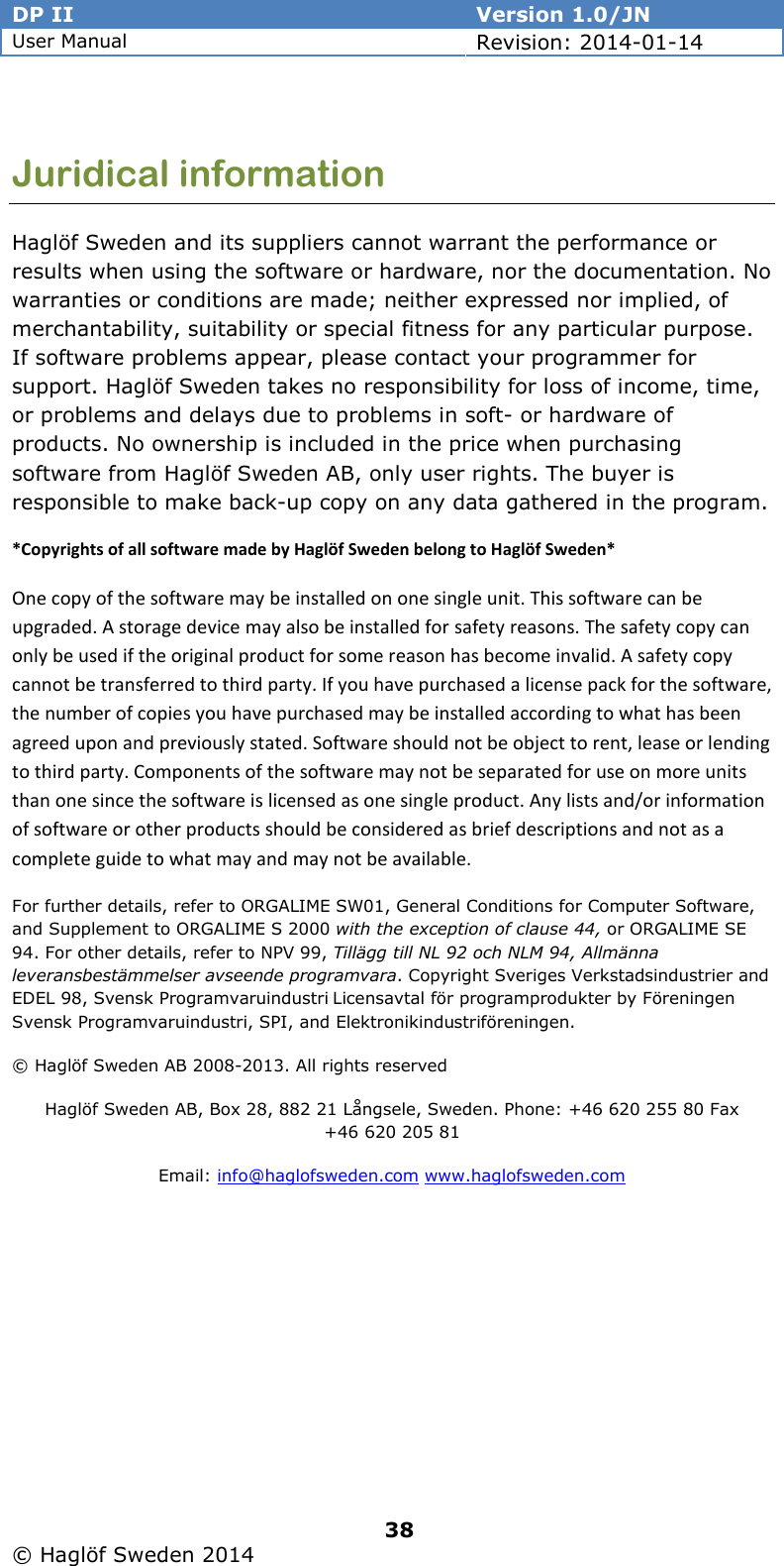 DP II  Version 1.0/JN User Manual Revision: 2014-01-14   38   © Haglöf Sweden 2014      Juridical information Haglöf Sweden and its suppliers cannot warrant the performance or results when using the software or hardware, nor the documentation. No warranties or conditions are made; neither expressed nor implied, of merchantability, suitability or special fitness for any particular purpose. If software problems appear, please contact your programmer for support. Haglöf Sweden takes no responsibility for loss of income, time, or problems and delays due to problems in soft- or hardware of products. No ownership is included in the price when purchasing software from Haglöf Sweden AB, only user rights. The buyer is responsible to make back-up copy on any data gathered in the program. *Copyrights of all software made by Haglöf Sweden belong to Haglöf Sweden* One copy of the software may be installed on one single unit. This software can be upgraded. A storage device may also be installed for safety reasons. The safety copy can only be used if the original product for some reason has become invalid. A safety copy cannot be transferred to third party. If you have purchased a license pack for the software, the number of copies you have purchased may be installed according to what has been agreed upon and previously stated. Software should not be object to rent, lease or lending to third party. Components of the software may not be separated for use on more units than one since the software is licensed as one single product. Any lists and/or information of software or other products should be considered as brief descriptions and not as a complete guide to what may and may not be available.  For further details, refer to ORGALIME SW01, General Conditions for Computer Software, and Supplement to ORGALIME S 2000 with the exception of clause 44, or ORGALIME SE 94. For other details, refer to NPV 99, Tillägg till NL 92 och NLM 94, Allmänna leveransbestämmelser avseende programvara. Copyright Sveriges Verkstadsindustrier and EDEL 98, Svensk Programvaruindustri Licensavtal för programprodukter by Föreningen Svensk Programvaruindustri, SPI, and Elektronikindustriföreningen.  © Haglöf Sweden AB 2008-2013. All rights reserved  Haglöf Sweden AB, Box 28, 882 21 Långsele, Sweden. Phone: +46 620 255 80 Fax +46 620 205 81  Email: info@haglofsweden.com www.haglofsweden.com 