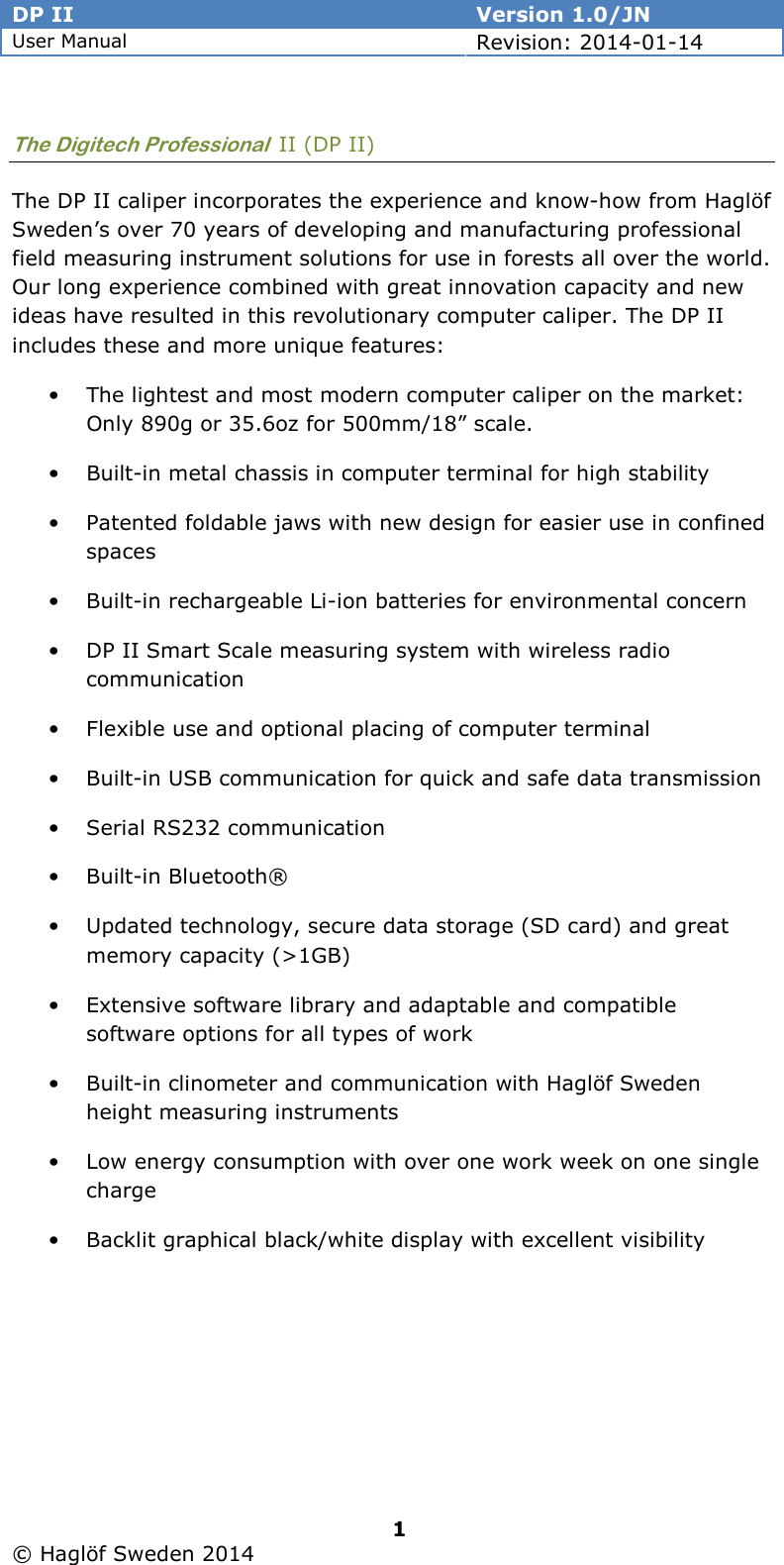 DP II  Version 1.0/JN User Manual Revision: 2014-01-14   1   © Haglöf Sweden 2014      The Digitech Professional  II (DP II) The DP II caliper incorporates the experience and know-how from Haglöf Sweden’s over 70 years of developing and manufacturing professional field measuring instrument solutions for use in forests all over the world. Our long experience combined with great innovation capacity and new ideas have resulted in this revolutionary computer caliper. The DP II includes these and more unique features: • The lightest and most modern computer caliper on the market: Only 890g or 35.6oz for 500mm/18” scale. • Built-in metal chassis in computer terminal for high stability • Patented foldable jaws with new design for easier use in confined spaces • Built-in rechargeable Li-ion batteries for environmental concern • DP II Smart Scale measuring system with wireless radio communication • Flexible use and optional placing of computer terminal • Built-in USB communication for quick and safe data transmission  • Serial RS232 communication • Built-in Bluetooth® • Updated technology, secure data storage (SD card) and great memory capacity (&gt;1GB) • Extensive software library and adaptable and compatible software options for all types of work • Built-in clinometer and communication with Haglöf Sweden height measuring instruments • Low energy consumption with over one work week on one single charge • Backlit graphical black/white display with excellent visibility 