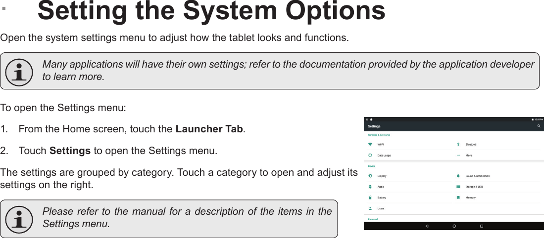 Page 29  Setting The System OptionsEnglish ÂSetting the System OptionsOpen the system settings menu to adjust how the tablet looks and functions.  Many applications will have their own settings; refer to the documentation provided by the application developer to learn more.To open the Settings menu:1.  From the Home screen, touch the Launcher Tab.2.  Touch Settings to open the Settings menu.The settings are grouped by category. Touch a category to open and adjust its settings on the right.  Please refer  to the  manual for  a description of  the items in  the Settings menu.