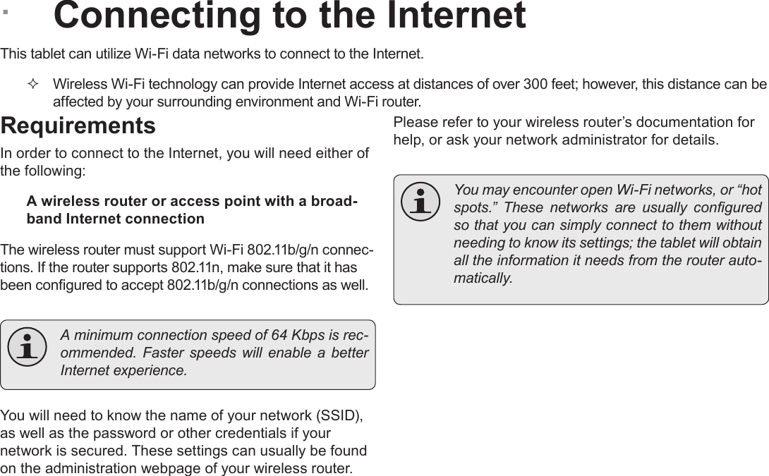 Page 19  Connecting To The InternetEnglish ÂConnecting to the InternetThis tablet can utilize Wi-Fi data networks to connect to the Internet.  Wireless Wi-Fi technology can provide Internet access at distances of over 300 feet; however, this distance can be affected by your surrounding environment and Wi-Fi router.RequirementsIn order to connect to the Internet, you will need either of the following:A wireless router or access point with a broad-band Internet connectionThe wireless router must support Wi-Fi 802.11b/g/n connec-tions. If the router supports 802.11n, make sure that it has been congured to accept 802.11b/g/n connections as well.  A minimum connection speed of 64 Kbps is rec-ommended.  Faster  speeds  will  enable  a better Internet experience.You will need to know the name of your network (SSID), as well as the password or other credentials if your network is secured. These settings can usually be found on the administration webpage of your wireless router.Please refer to your wireless router’s documentation for help, or ask your network administrator for details.  You may encounter open Wi-Fi networks, or “hot spots.”  These  networks  are  usually  congured so that you can simply connect to them without needing to know its settings; the tablet will obtain all the information it needs from the router auto-matically.