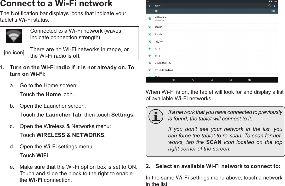 Page 20  Connecting To The InternetEnglishConnect to a Wi-Fi networkThe Notication bar displays icons that indicate your tablet’s Wi-Fi status.Connected to a Wi-Fi network (waves indicate connection strength).[no icon] There are no Wi-Fi networks in range, or the Wi-Fi radio is off.1.  Turn on the Wi-Fi radio if it is not already on. To turn on Wi-Fi:a.  Go to the Home screen: Touch the Home icon.b.  Open the Launcher screen:  Touch the Launcher Tab, then touch Settings.c.  Open the Wireless &amp; Networks menu:  Touch WIRELESS &amp; NETWORKS.d.  Open the Wi-Fi settings menu:  Touch WiFi.e.  Make sure that the Wi-Fi option box is set to ON.  Touch and slide the block to the right to enable the Wi-Fi connection.When Wi-Fi is on, the tablet will look for and display a list of available Wi-Fi networks.  If a network that you have connected to previously is found, the tablet will connect to it.  If you don’t see your network in the list, you can force the tablet to re-scan. To scan for net-works,  tap  the  SCAN  icon  located  on  the  top right corner of the screen.2.  Select an available Wi-Fi network to connect to:In the same Wi-Fi settings menu above, touch a network in the list.