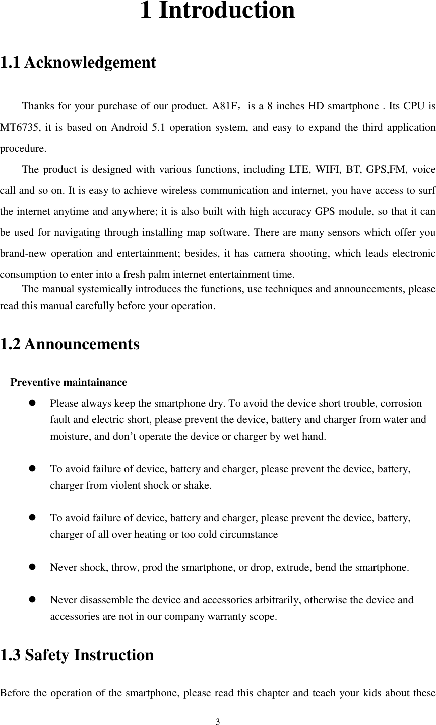      3 1 Introduction 1.1 Acknowledgement     Thanks for your purchase of our product. A81F，is a 8 inches HD smartphone . Its CPU is MT6735, it is based on Android 5.1 operation system, and easy to expand the third application procedure. The product is designed with various functions, including LTE, WIFI, BT, GPS,FM, voice call and so on. It is easy to achieve wireless communication and internet, you have access to surf the internet anytime and anywhere; it is also built with high accuracy GPS module, so that it can be used for navigating through installing map software. There are many sensors which offer you brand-new operation and entertainment; besides, it has camera shooting, which leads electronic consumption to enter into a fresh palm internet entertainment time.   The manual systemically introduces the functions, use techniques and announcements, please read this manual carefully before your operation. 1.2 Announcements   Preventive maintainance    Please always keep the smartphone dry. To avoid the device short trouble, corrosion fault and electric short, please prevent the device, battery and charger from water and moisture, and don’t operate the device or charger by wet hand.     To avoid failure of device, battery and charger, please prevent the device, battery, charger from violent shock or shake.   To avoid failure of device, battery and charger, please prevent the device, battery, charger of all over heating or too cold circumstance   Never shock, throw, prod the smartphone, or drop, extrude, bend the smartphone.   Never disassemble the device and accessories arbitrarily, otherwise the device and accessories are not in our company warranty scope. 1.3 Safety Instruction     Before the operation of the smartphone, please read this chapter and teach your kids about these 