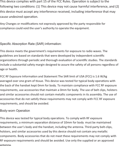 This device complies with part 15 of the FCC Rules. Operaon is subject to the following two condions: (1) This device may not cause harmful interference, and (2) this device must accept any interference received, including interference that may cause undesired operaon. Any Changes or modiﬁcaons not expressly approved by the party responsible for compliance could void the user&apos;s authority to operate the equipment. Specific Absorption Rate (SAR) information: This device meets the government&apos;s requirements for exposure to radio waves. The guidelines are based on standards that were developed by independent scienﬁc organizaons through periodic and thorough evaluaon of scienﬁc studies. The standards include a substanal safety margin designed to assure the safety of all persons regardless of age or health. FCC RF Exposure Informaon and Statement The SAR limit of USA (FCC) is 1.6 W/kg averaged over one gram of ssue. This device was tested for typical body operaons with the back of the handset kept 0mm for body. To maintain compliance with FCC RF exposure requirements, use accessories that maintain a 0mm for body. The use of belt clips, holsters and similar accessories should not contain metallic components in its assembly. The use of accessories that do not sasfy these requirements may not comply with FCC RF exposure requirements, and should be avoided. Body-worn Operation This device was tested for typical body operaons. To comply with RF exposure requirements, a minimum separaon distance of 10mm for body  must be maintained between the user’s body and the handset, including the antenna. Third-party belt-clips, holsters, and similar accessories used by this device should not contain any metallic components. Body accessories that do not meet these requirements may not comply with RF exposure requirements and should be avoided. Use only the supplied or an approved antenna. 