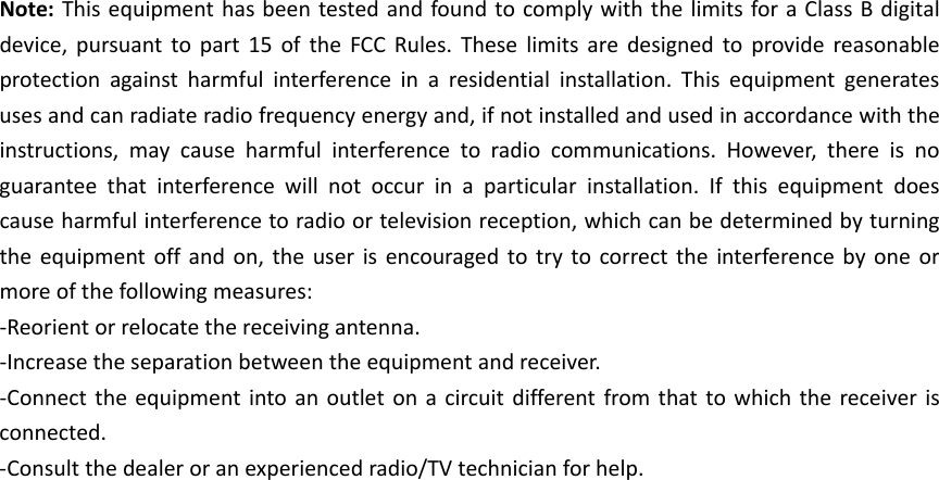 Note:ThisequipmenthasbeentestedandfoundtocomplywiththelimitsforaClassBdigitaldevice,pursuanttopart15oftheFCCRules.Theselimitsaredesignedtoprovidereasonableprotectionagainstharmfulinterferenceinaresidentialinstallation.Thisequipmentgeneratesusesandcanradiateradiofrequencyenergyand,ifnotinstalledandusedinaccordancewiththeinstructions,maycauseharmfulinterferencetoradiocommunications.However,thereisnoguaranteethatinterferencewillnotoccurinaparticularinstallation.Ifthisequipmentdoescauseharmfulinterferencetoradioortelevisionreception,whichcanbedeterminedbyturningtheequipmentoffandon,theuserisencouragedtotrytocorrecttheinterferencebyoneormoreofthefollowingmeasures:‐Reorientorrelocatethereceivingantenna.‐Increasetheseparationbetweentheequipmentandreceiver.‐Connecttheequipmentintoanoutletonacircuitdifferentfromthattowhichthereceiverisconnected.‐Consultthedealeroranexperiencedradio/TVtechnicianforhelp.