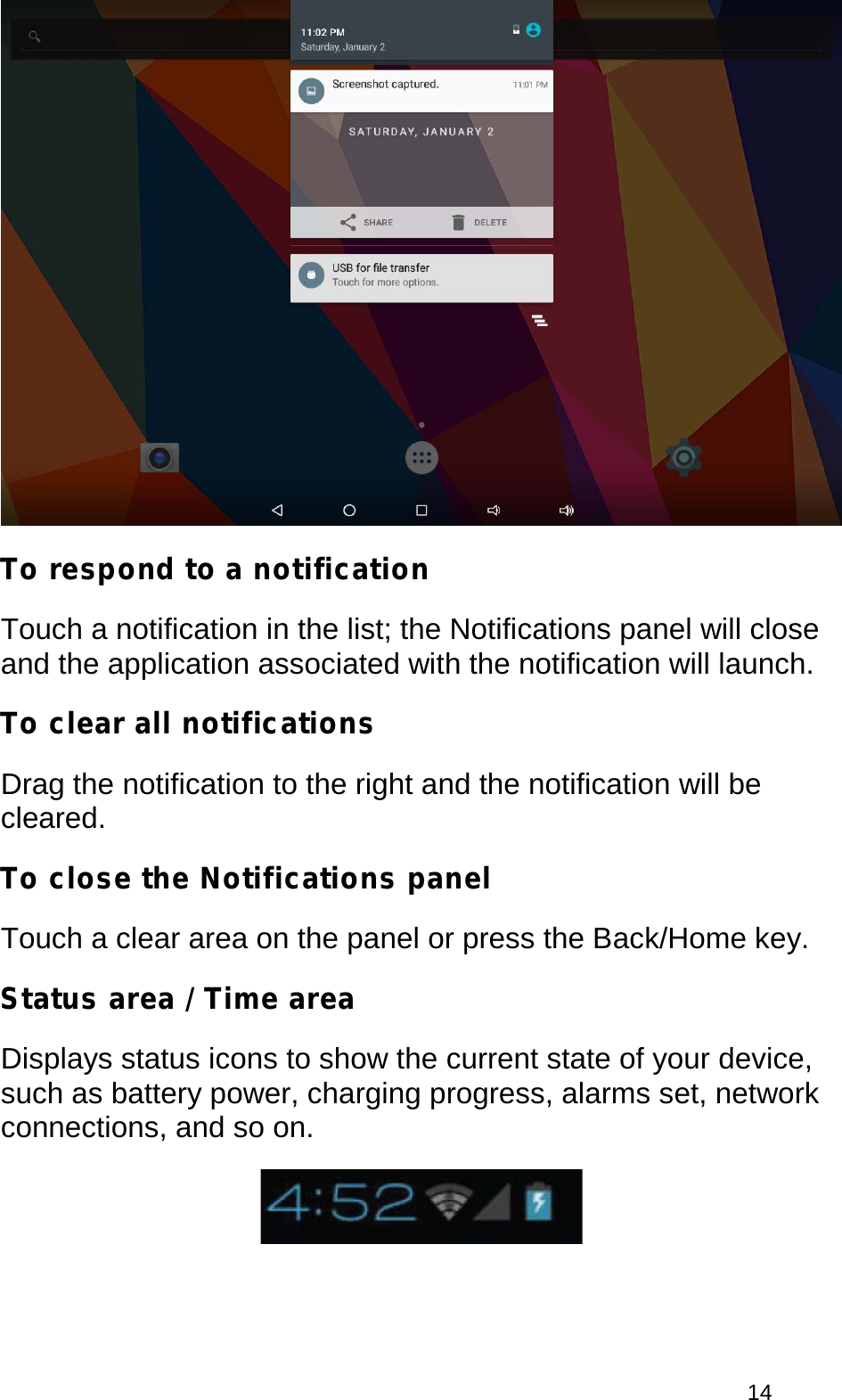  14  To respond to a notification Touch a notification in the list; the Notifications panel will close and the application associated with the notification will launch. To clear all notifications Drag the notification to the right and the notification will be cleared. To close the Notifications panel Touch a clear area on the panel or press the Back/Home key. Status area / Time area Displays status icons to show the current state of your device, such as battery power, charging progress, alarms set, network connections, and so on.  
