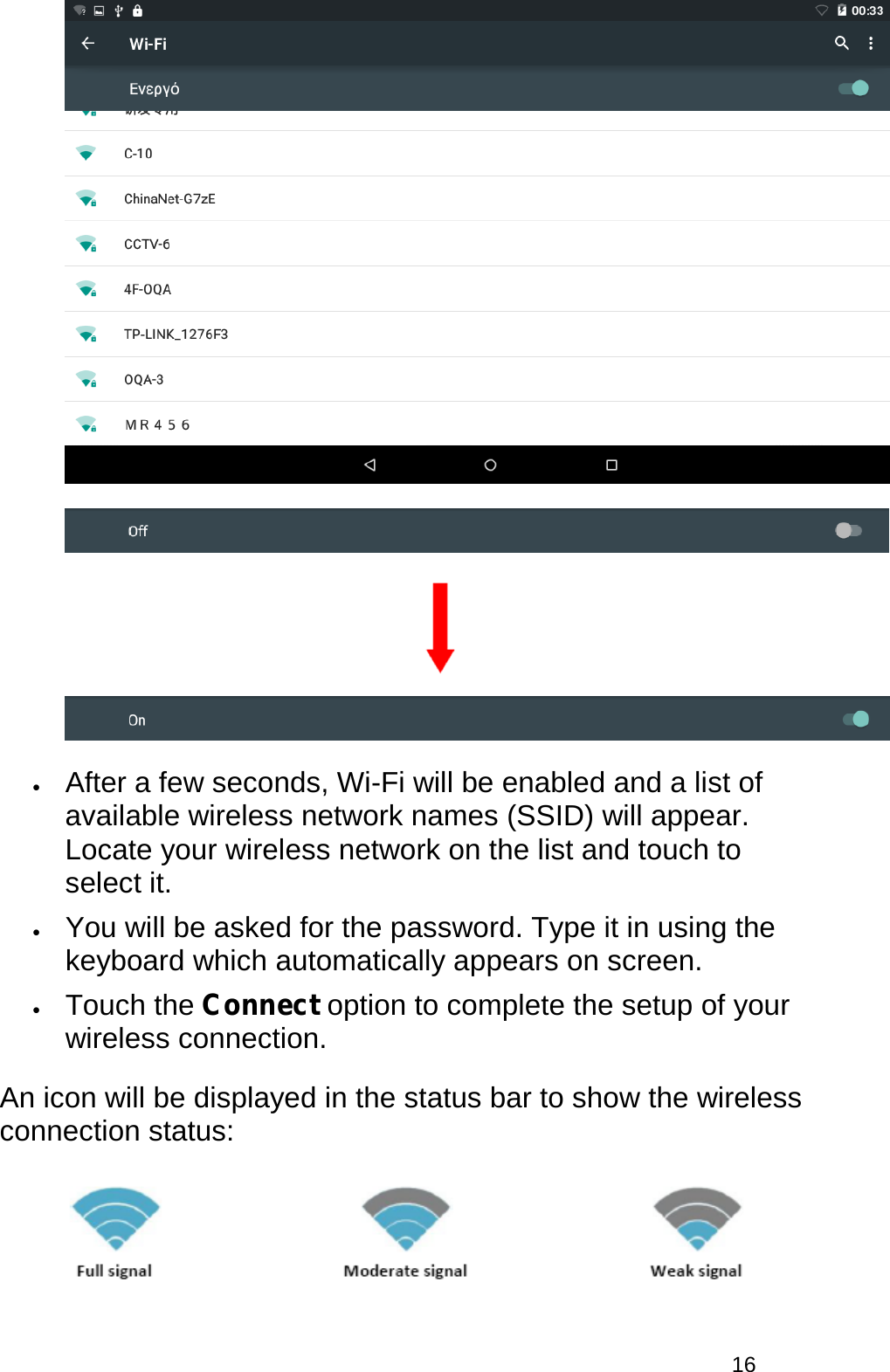  16      • After a few seconds, Wi-Fi will be enabled and a list of available wireless network names (SSID) will appear. Locate your wireless network on the list and touch to select it.  • You will be asked for the password. Type it in using the keyboard which automatically appears on screen.  • Touch the Connect option to complete the setup of your wireless connection.  An icon will be displayed in the status bar to show the wireless connection status:   