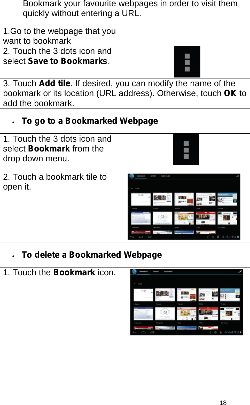  18 Bookmark your favourite webpages in order to visit them quickly without entering a URL. 1.Go to the webpage that you want to bookmark  2. Touch the 3 dots icon and select Save to Bookmarks.  3. Touch Add tile. If desired, you can modify the name of the bookmark or its location (URL address). Otherwise, touch OK to add the bookmark. • To go to a Bookmarked Webpage 1. Touch the 3 dots icon and select Bookmark from the drop down menu.   2. Touch a bookmark tile to open it.   • To delete a Bookmarked Webpage 1. Touch the Bookmark icon.   