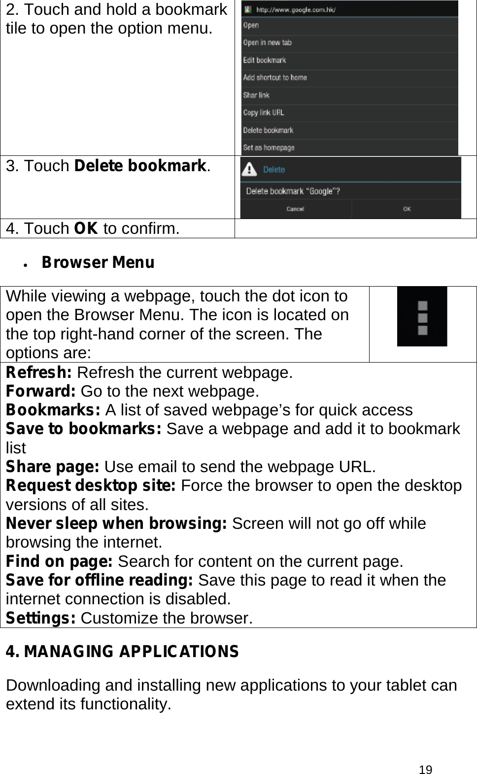  19 2. Touch and hold a bookmark tile to open the option menu.   3. Touch Delete bookmark.  4. Touch OK to confirm.  • Browser Menu While viewing a webpage, touch the dot icon to open the Browser Menu. The icon is located on the top right-hand corner of the screen. The options are:  Refresh: Refresh the current webpage. Forward: Go to the next webpage. Bookmarks: A list of saved webpage’s for quick access Save to bookmarks: Save a webpage and add it to bookmark list Share page: Use email to send the webpage URL. Request desktop site: Force the browser to open the desktop versions of all sites. Never sleep when browsing: Screen will not go off while browsing the internet. Find on page: Search for content on the current page. Save for offline reading: Save this page to read it when the internet connection is disabled. Settings: Customize the browser. 4. MANAGING APPLICATIONS Downloading and installing new applications to your tablet can extend its functionality. 
