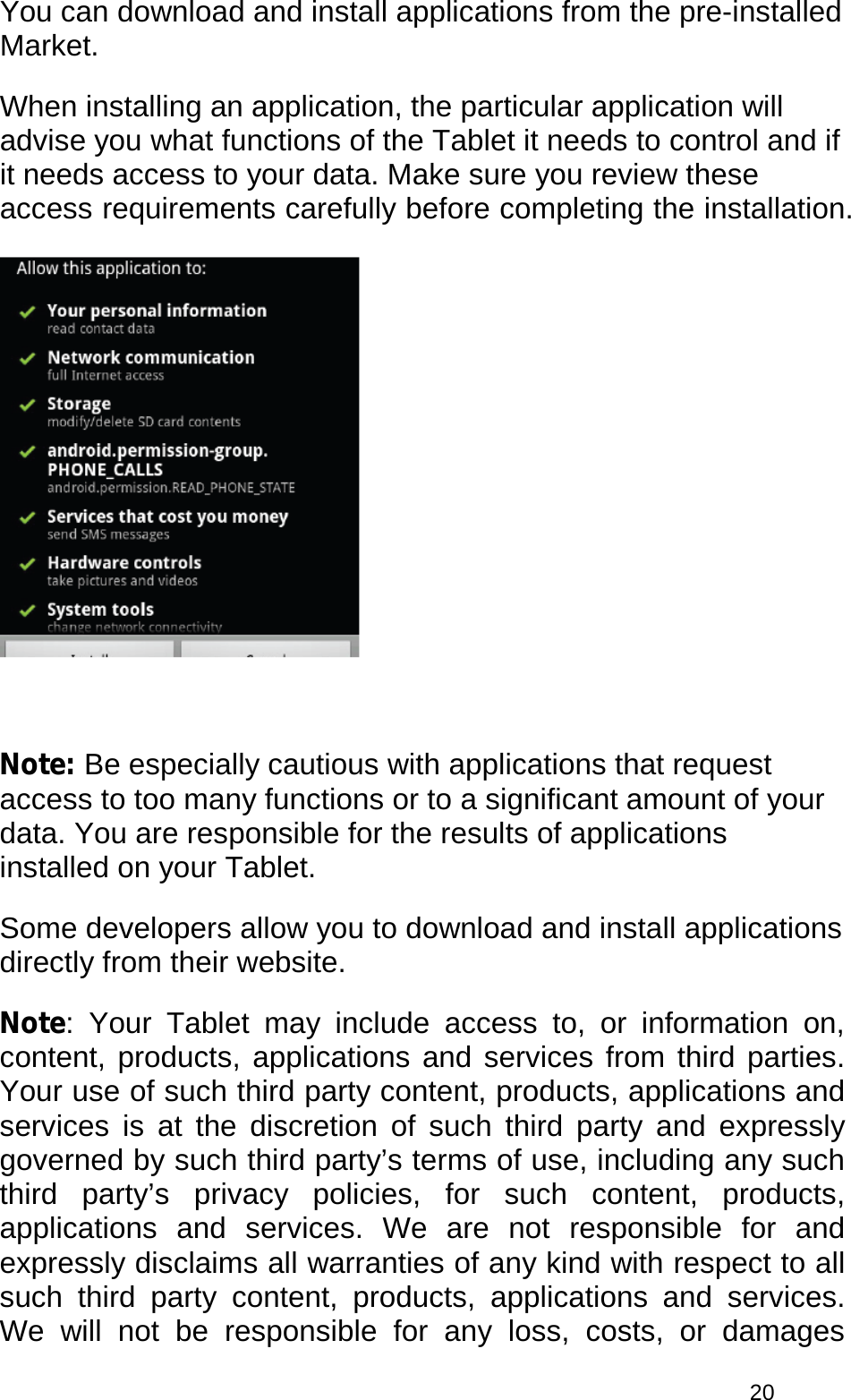  20 You can download and install applications from the pre-installed Market.  When installing an application, the particular application will advise you what functions of the Tablet it needs to control and if it needs access to your data. Make sure you review these access requirements carefully before completing the installation.    Note: Be especially cautious with applications that request access to too many functions or to a significant amount of your data. You are responsible for the results of applications installed on your Tablet. Some developers allow you to download and install applications directly from their website. Note: Your Tablet may include access to, or information on, content, products, applications and services from third parties. Your use of such third party content, products, applications and services is at the discretion of such third party and expressly governed by such third party’s terms of use, including any such third party’s privacy policies, for such content, products, applications and services. We are not responsible for and expressly disclaims all warranties of any kind with respect to all such third party content, products, applications and services. We will not be responsible for any loss, costs, or damages 