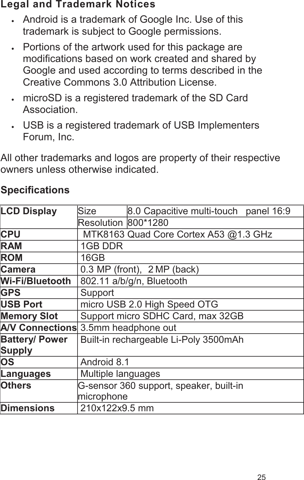 25Legal and Trademark Notices•Android is a trademark of Google Inc. Use of this trademark is subject to Google permissions. •Portions of the artwork used for this package are modifications based on work created and shared by Google and used according to terms described in the Creative Commons 3.0 Attribution License.•microSD is a registered trademark of the SD Card Association.•USB is a registered trademark of USB Implementers Forum, Inc.All other trademarks and logos are property of their respective owners unless otherwise indicated.Specifications LCD DisplaySize8.0 Capacitive multi-touch  panel 16:9Resolution800*1280CPU MTK8163 Quad Core Cortex A53 @1.3 GHzRAM1GB DDRROM16GBCamera0.3 MP (front),  2 MP (back)Wi-Fi/Bluetooth802.11 a/b/g/n, BluetoothGPSSupportUSB Portmicro USB 2.0 High Speed OTGMemory SlotSupport micro SDHC Card, max 32GBA/V Connections3.5mm headphone outBattery/ Power Supply Built-in rechargeable Li-Poly 3500mAhOSAndroid 8.1LanguagesMultiple languagesOthersG-sensor 360 support, speaker, built-in        microphoneDimensions210x122x9.5 mm