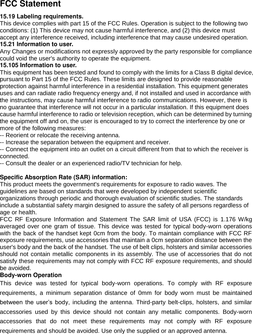 FCC Statement 15.19 Labeling requirements. This device complies with part 15 of the FCC Rules. Operation is subject to the following two conditions: (1) This device may not cause harmful interference, and (2) this device must accept any interference received, including interference that may cause undesired operation. 15.21 Information to user. Any Changes or modifications not expressly approved by the party responsible for compliance could void the user&apos;s authority to operate the equipment. 15.105 Information to user. This equipment has been tested and found to comply with the limits for a Class B digital device, pursuant to Part 15 of the FCC Rules. These limits are designed to provide reasonable protection against harmful interference in a residential installation. This equipment generates uses and can radiate radio frequency energy and, if not installed and used in accordance with the instructions, may cause harmful interference to radio communications. However, there is no guarantee that interference will not occur in a particular installation. If this equipment does cause harmful interference to radio or television reception, which can be determined by turning the equipment off and on, the user is encouraged to try to correct the interference by one or more of the following measures: -- Reorient or relocate the receiving antenna.     -- Increase the separation between the equipment and receiver.       -- Connect the equipment into an outlet on a circuit different from that to which the receiver is connected.     -- Consult the dealer or an experienced radio/TV technician for help.  Specific Absorption Rate (SAR) information: This product meets the government&apos;s requirements for exposure to radio waves. The guidelines are based on standards that were developed by independent scientific organizations through periodic and thorough evaluation of scientific studies. The standards include a substantial safety margin designed to assure the safety of all persons regardless of age or health. FCC  RF  Exposure  Information  and  Statement  The  SAR  limit  of  USA  (FCC)  is  1.176  W/kg averaged over one gram of tissue. This device was tested for typical body-worn operations with the back of the handset kept 0cm from the body. To maintain compliance with FCC RF exposure requirements, use accessories that maintain a 0cm separation distance between the user&apos;s body and the back of the handset. The use of belt clips, holsters and similar accessories should not contain metallic components in its assembly. The use of accessories that do not satisfy these requirements may not comply with FCC RF exposure requirements, and should be avoided. Body-worn Operation This  device  was  tested  for  typical  body-worn  operations.  To  comply  with  RF  exposure requirements,  a  minimum  separation  distance  of  0mm  for  body  worn  must  be  maintained between  the  user’s  body,  including  the  antenna.  Third-party belt-clips, holsters, and  similar accessories  used  by  this  device  should  not  contain  any  metallic  components.  Body-worn accessories  that  do  not  meet  these  requirements  may  not  comply  with  RF  exposure requirements and should be avoided. Use only the supplied or an approved antenna. 
