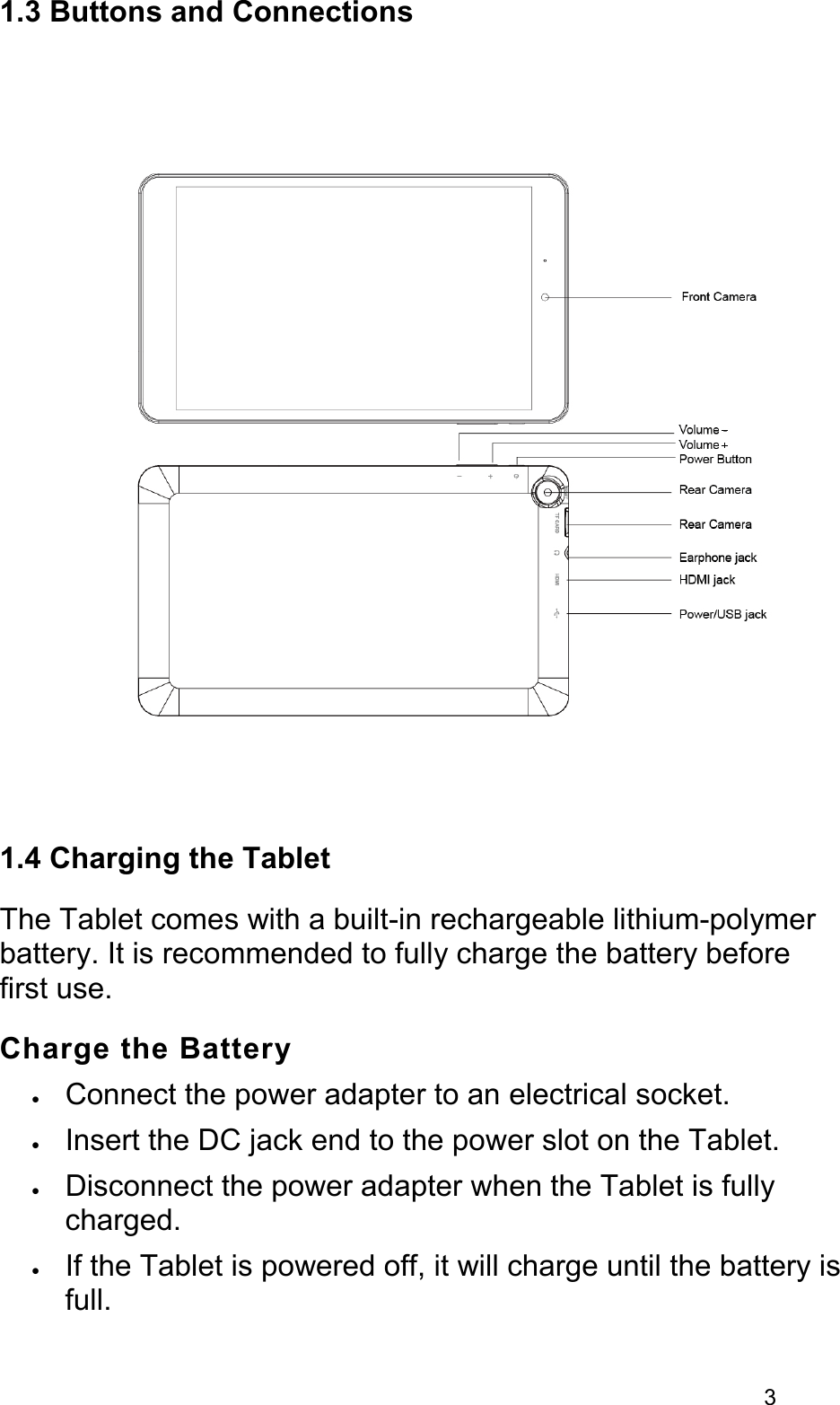 31.3 Buttons and Connections1.4 Charging the TabletThe Tablet comes with a built-in rechargeable lithium-polymer battery. It is recommended to fully charge the battery before first use.Charge the Battery•Connect the power adapter to an electrical socket.•Insert the DC jack end to the power slot on the Tablet.•Disconnect the power adapter when the Tablet is fully charged.•If the Tablet is powered off, it will charge until the battery is full.