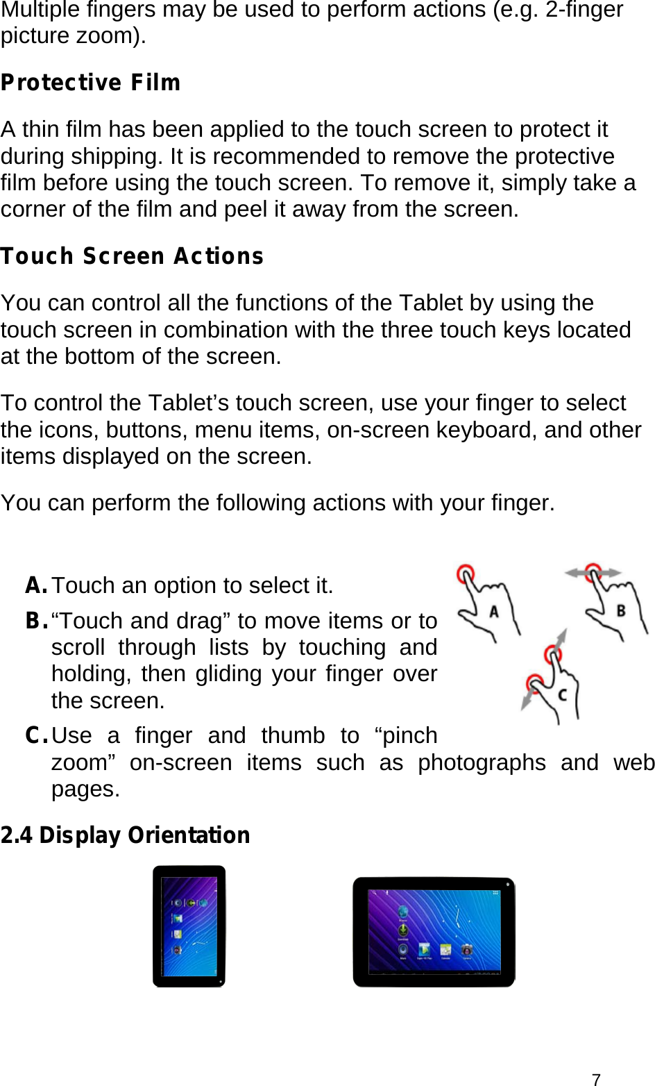  7 Multiple fingers may be used to perform actions (e.g. 2-finger picture zoom). Protective Film A thin film has been applied to the touch screen to protect it during shipping. It is recommended to remove the protective film before using the touch screen. To remove it, simply take a corner of the film and peel it away from the screen. Touch Screen Actions You can control all the functions of the Tablet by using the touch screen in combination with the three touch keys located at the bottom of the screen.  To control the Tablet’s touch screen, use your finger to select the icons, buttons, menu items, on-screen keyboard, and other items displayed on the screen. You can perform the following actions with your finger.  A. Touch an option to select it. B. “Touch and drag” to move items or to scroll through lists by touching and holding, then gliding your finger over the screen. C. Use a finger and thumb to “pinch zoom” on-screen items such as photographs and web pages. 2.4 Display Orientation     