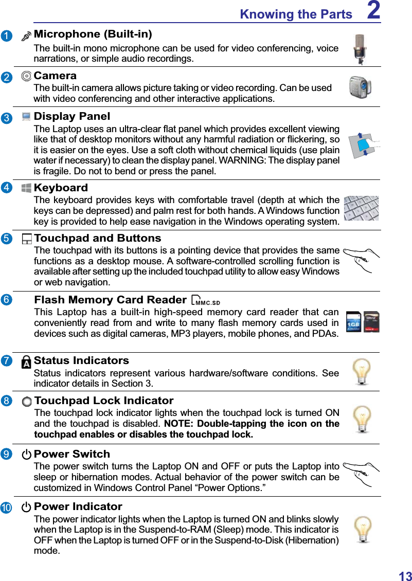 13Knowing the Parts 2Status IndicatorsStatus indicators represent various hardware/software conditions. See indicator details in Section 3.2345176CameraThe built-in camera allows picture taking or video recording. Can be used with video conferencing and other interactive applications.Display Panel7KH/DSWRSXVHVDQXOWUDFOHDUÀDWSDQHOZKLFKSURYLGHVH[FHOOHQWYLHZLQJOLNHWKDWRIGHVNWRSPRQLWRUVZLWKRXWDQ\KDUPIXOUDGLDWLRQRUÀLFNHULQJVRit is easier on the eyes. Use a soft cloth without chemical liquids (use plain water if necessary) to clean the display panel. WARNING: The display panel is fragile. Do not to bend or press the panel.Touchpad and ButtonsThe touchpad with its buttons is a pointing device that provides the same functions as a desktop mouse. A software-controlled scrolling function is available after setting up the included touchpad utility to allow easy Windows or web navigation.  89Microphone (Built-in)The built-in mono microphone can be used for video conferencing, voice narrations, or simple audio recordings.KeyboardThe keyboard provides keys with comfortable travel (depth at which the keys can be depressed) and palm rest for both hands. A Windows function key is provided to help ease navigation in the Windows operating system.Flash Memory Card ReaderThis Laptop has a built-in high-speed memory card reader that can FRQYHQLHQWO\ UHDG IURP DQG ZULWH WR PDQ\ ÀDVK PHPRU\ FDUGV XVHGLQdevices such as digital cameras, MP3 players, mobile phones, and PDAs.Power SwitchThe power switch turns the Laptop ON and OFF or puts the Laptop into sleep or hibernation modes. Actual behavior of the power switch can be customized in Windows Control Panel “Power Options.” Power IndicatorThe power indicator lights when the Laptop is turned ON and blinks slowly when the Laptop is in the Suspend-to-RAM (Sleep) mode. This indicator is OFF when the Laptop is turned OFF or in the Suspend-to-Disk (Hibernation) mode.10Touchpad Lock IndicatorThe touchpad lock indicator lights when the touchpad lock is turned ON and the touchpad is disabled. NOTE: Double-tapping the icon on the touchpad enables or disables the touchpad lock.