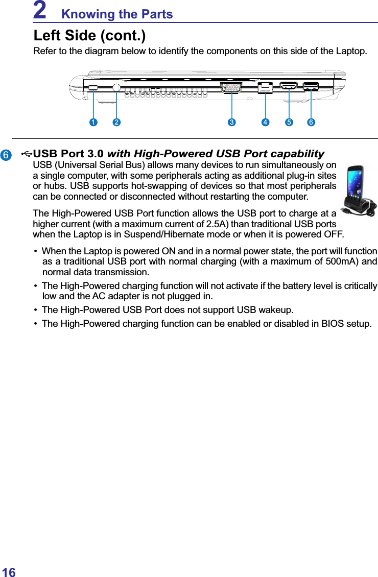 162    Knowing the PartsLeft Side (cont.)Refer to the diagram below to identify the components on this side of the Laptop.23 4 5 61USB Port 3.0 with High-Powered USB Port capability USB (Universal Serial Bus) allows many devices to run simultaneously on a single computer, with some peripherals acting as additional plug-in sites or hubs. USB supports hot-swapping of devices so that most peripherals can be connected or disconnected without restarting the computer.The High-Powered USB Port function allows the USB port to charge at a higher current (with a maximum current of 2.5A) than traditional USB ports when the Laptop is in Suspend/Hibernate mode or when it is powered OFF. When the Laptop is powered ON and in a normal power state, the port will function as a traditional USB port with normal charging (with a maximum of 500mA) and normal data transmission. The High-Powered charging function will not activate if the battery level is critically low and the AC adapter is not plugged in. The High-Powered USB Port does not support USB wakeup. The High-Powered charging function can be enabled or disabled in BIOS setup.6