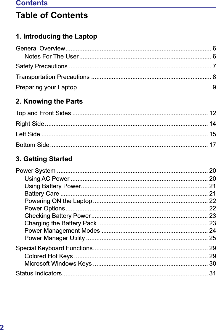 2ContentsTable of Contents1. Introducing the LaptopGeneral Overview..................................................................................... 6Notes For The User............................................................................. 6Safety Precautions ................................................................................... 7Transportation Precautions ...................................................................... 8Preparing your Laptop.............................................................................. 92. Knowing the PartsTop and Front Sides ............................................................................... 12Right Side............................................................................................... 14Left Side ................................................................................................. 15Bottom Side............................................................................................ 173. Getting StartedPower System ........................................................................................ 20Using AC Power ................................................................................ 20Using Battery Power.......................................................................... 21Battery Care ...................................................................................... 21Powering ON the Laptop ................................................................... 22Power Options................................................................................... 22Checking Battery Power.................................................................... 23Charging the Battery Pack ................................................................ 23Power Management Modes .............................................................. 24Power Manager Utility ....................................................................... 25Special Keyboard Functions................................................................... 29Colored Hot Keys .............................................................................. 29Microsoft Windows Keys ................................................................... 30Status Indicators..................................................................................... 31