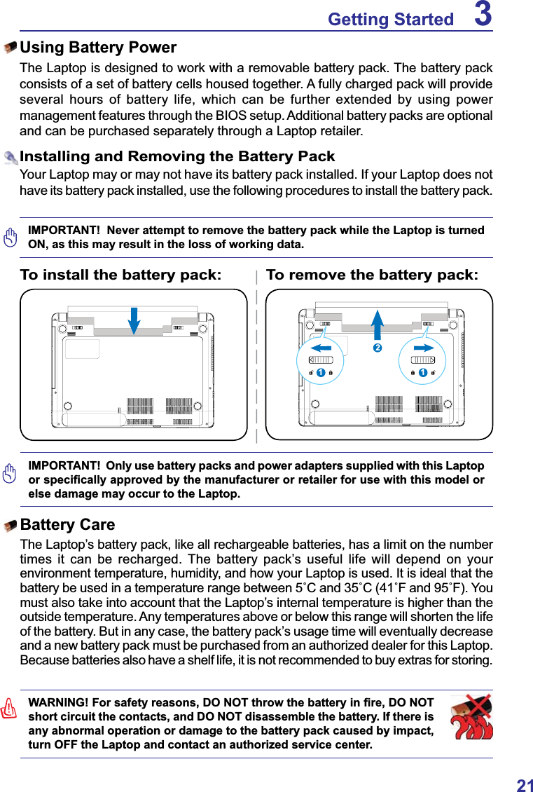 21Getting Started 3IMPORTANT!  Never attempt to remove the battery pack while the Laptop is turned ON, as this may result in the loss of working data.IMPORTANT!  Only use battery packs and power adapters supplied with this Laptop RUVSHFL¿FDOO\DSSURYHGE\WKHPDQXIDFWXUHURUUHWDLOHUIRUXVHZLWKWKLVPRGHORUelse damage may occur to the Laptop.112To install the battery pack: To remove the battery pack::$51,1*)RUVDIHW\UHDVRQV&apos;2127WKURZWKHEDWWHU\LQ¿UH&apos;2127short circuit the contacts, and DO NOT disassemble the battery. If there is any abnormal operation or damage to the battery pack caused by impact, turn OFF the Laptop and contact an authorized service center.Battery CareThe Laptop’s battery pack, like all rechargeable batteries, has a limit on the number times it can be recharged. The battery pack’s useful life will depend on your environment temperature, humidity, and how your Laptop is used. It is ideal that the EDWWHU\EHXVHGLQDWHPSHUDWXUHUDQJHEHWZHHQÛ&amp;DQGÛ&amp;Û)DQGÛ)&lt;RXmust also take into account that the Laptop’s internal temperature is higher than the outside temperature. Any temperatures above or below this range will shorten the life of the battery. But in any case, the battery pack’s usage time will eventually decrease and a new battery pack must be purchased from an authorized dealer for this Laptop.Because batteries also have a shelf life, it is not recommended to buy extras for storing.Using Battery PowerThe Laptop is designed to work with a removable battery pack. The battery pack consists of a set of battery cells housed together. A fully charged pack will provide several hours of battery life, which can be further extended by using power management features through the BIOS setup. Additional battery packs are optional and can be purchased separately through a Laptop retailer.Installing and Removing the Battery PackYour Laptop may or may not have its battery pack installed. If your Laptop does not have its battery pack installed, use the following procedures to install the battery pack.