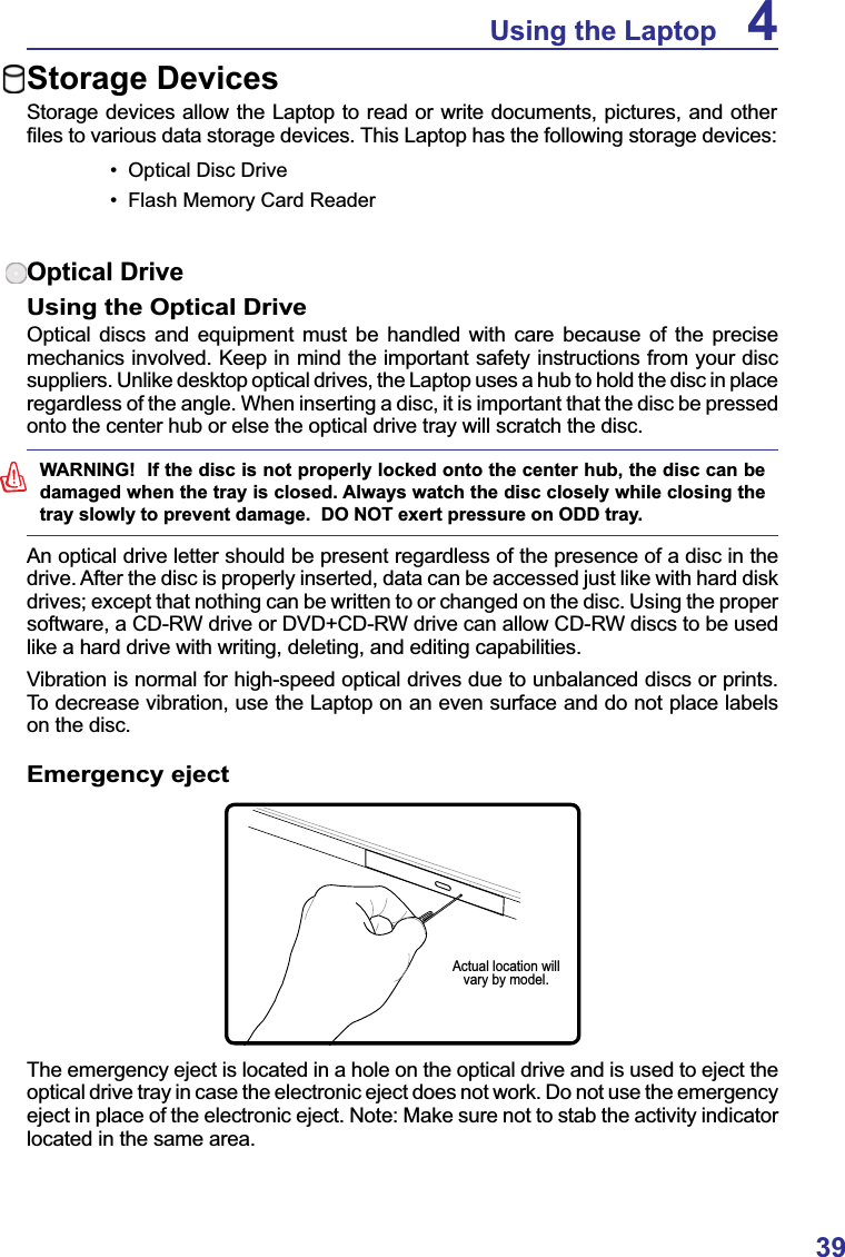 39Using the Laptop 4Storage DevicesStorage devices allow the Laptop to read or write documents, pictures, and other ¿OHVWRYDULRXVGDWDVWRUDJHGHYLFHV7KLV/DSWRSKDVWKHIROORZLQJVWRUDJHGHYLFHV 2SWLFDO&apos;LVF&apos;ULYH )ODVK0HPRU\&amp;DUG5HDGHUOptical DriveUsing the Optical DriveOptical discs and equipment must be handled with care because of the precise mechanics involved. Keep in mind the important safety instructions from your disc suppliers. Unlike desktop optical drives, the Laptop uses a hub to hold the disc in place regardless of the angle. When inserting a disc, it is important that the disc be pressed onto the center hub or else the optical drive tray will scratch the disc.WARNING!  If the disc is not properly locked onto the center hub, the disc can be damaged when the tray is closed. Always watch the disc closely while closing the tray slowly to prevent damage.  DO NOT exert pressure on ODD tray.An optical drive letter should be present regardless of the presence of a disc in the drive. After the disc is properly inserted, data can be accessed just like with hard disk drives; except that nothing can be written to or changed on the disc. Using the proper software, a CD-RW drive or DVD+CD-RW drive can allow CD-RW discs to be used like a hard drive with writing, deleting, and editing capabilities.Vibration is normal for high-speed optical drives due to unbalanced discs or prints.To decrease vibration, use the Laptop on an even surface and do not place labels on the disc.Emergency ejectThe emergency eject is located in a hole on the optical drive and is used to eject the optical drive tray in case the electronic eject does not work. Do not use the emergency eject in place of the electronic eject. Note: Make sure not to stab the activity indicator located in the same area.Actual location will vary by model.