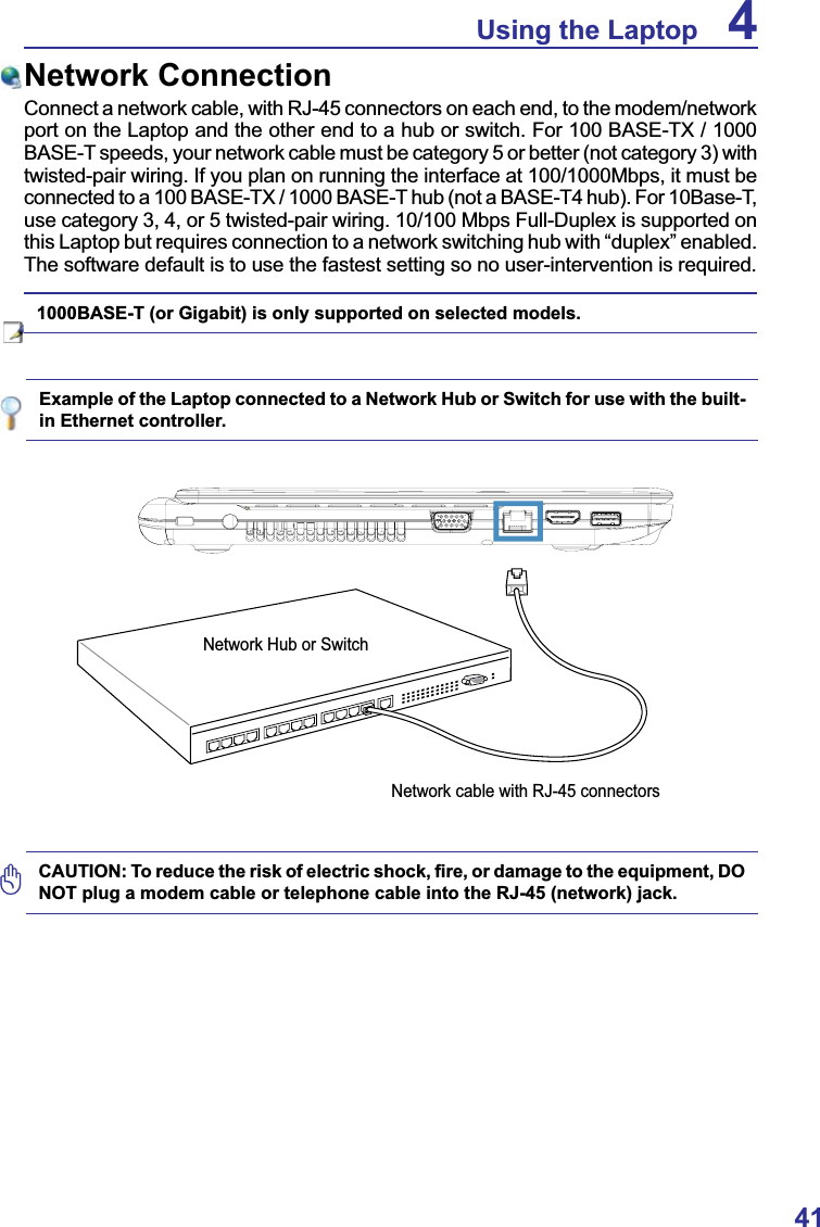 41Using the Laptop 4Example of the Laptop connected to a Network Hub or Switch for use with the built-in Ethernet controller.Network ConnectionConnect a network cable, with RJ-45 connectors on each end, to the modem/network port on the Laptop and the other end to a hub or switch. For 100 BASE-TX / 1000 BASE-T speeds, your network cable must be category 5 or better (not category 3) with twisted-pair wiring. If you plan on running the interface at 100/1000Mbps, it must be connected to a 100 BASE-TX / 1000 BASE-T hub (not a BASE-T4 hub). For 10Base-T, use category 3, 4, or 5 twisted-pair wiring. 10/100 Mbps Full-Duplex is supported on this Laptop but requires connection to a network switching hub with “duplex” enabled.The software default is to use the fastest setting so no user-intervention is required.1000BASE-T (or Gigabit) is only supported on selected models. Network Hub or SwitchNetwork cable with RJ-45 connectors&amp;$87,217RUHGXFHWKHULVNRIHOHFWULFVKRFN¿UHRUGDPDJHWRWKHHTXLSPHQW&apos;2NOT plug a modem cable or telephone cable into the RJ-45 (network) jack.