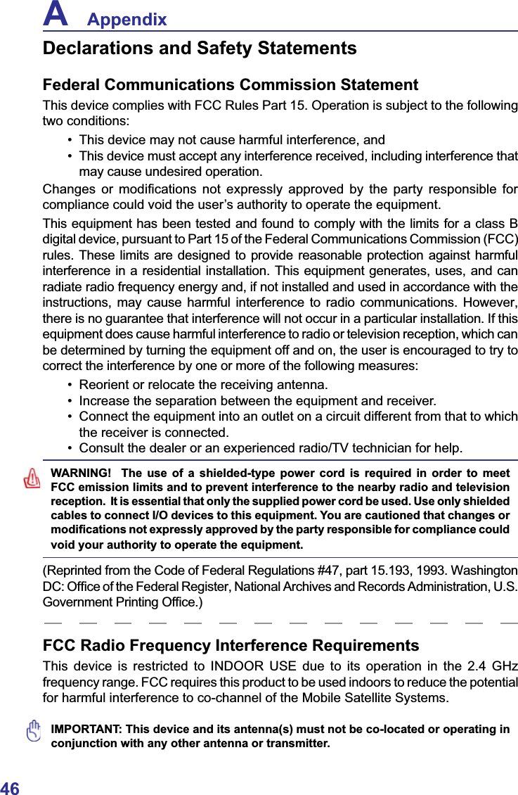 46A    AppendixFCC Radio Frequency Interference RequirementsThis device is restricted to INDOOR USE due to its operation in the 2.4 GHz frequency range. FCC requires this product to be used indoors to reduce the potential for harmful interference to co-channel of the Mobile Satellite Systems.IMPORTANT: This device and its antenna(s) must not be co-located or operating in conjunction with any other antenna or transmitter.Declarations and Safety StatementsFederal Communications Commission StatementThis device complies with FCC Rules Part 15. Operation is subject to the following two conditions: 7KLVGHYLFHPD\QRWFDXVHKDUPIXOLQWHUIHUHQFHDQG 7KLVGHYLFHPXVWDFFHSWDQ\LQWHUIHUHQFHUHFHLYHGLQFOXGLQJLQWHUIHUHQFHWKDWmay cause undesired operation.&amp;KDQJHV RU PRGL¿FDWLRQV QRW H[SUHVVO\ DSSURYHG E\ WKH SDUW\ UHVSRQVLEOH IRUcompliance could void the user’s authority to operate the equipment.This equipment has been tested and found to comply with the limits for a class B digital device, pursuant to Part 15 of the Federal Communications Commission (FCC) rules. These limits are designed to provide reasonable protection against harmful interference in a residential installation. This equipment generates, uses, and can radiate radio frequency energy and, if not installed and used in accordance with the instructions, may cause harmful interference to radio communications. However, there is no guarantee that interference will not occur in a particular installation. If this equipment does cause harmful interference to radio or television reception, which can be determined by turning the equipment off and on, the user is encouraged to try to correct the interference by one or more of the following measures: 5HRULHQWRUUHORFDWHWKHUHFHLYLQJDQWHQQD ,QFUHDVHWKHVHSDUDWLRQEHWZHHQWKHHTXLSPHQWDQGUHFHLYHU &amp;RQQHFWWKHHTXLSPHQWLQWRDQRXWOHWRQDFLUFXLWGLIIHUHQWIURPWKDWWRZKLFKthe receiver is connected. &amp;RQVXOWWKHGHDOHURUDQH[SHULHQFHGUDGLR79WHFKQLFLDQIRUKHOSWARNING!  The use of a shielded-type power cord is required in order to meet FCC emission limits and to prevent interference to the nearby radio and television reception.  It is essential that only the supplied power cord be used. Use only shielded cables to connect I/O devices to this equipment. You are cautioned that changes or PRGL¿FDWLRQVQRWH[SUHVVO\DSSURYHGE\WKHSDUW\UHVSRQVLEOHIRUFRPSOLDQFHFRXOGvoid your authority to operate the equipment.(Reprinted from the Code of Federal Regulations #47, part 15.193, 1993. Washington &apos;&amp;2I¿FHRIWKH)HGHUDO5HJLVWHU1DWLRQDO$UFKLYHVDQG5HFRUGV$GPLQLVWUDWLRQ86*RYHUQPHQW3ULQWLQJ2I¿FH