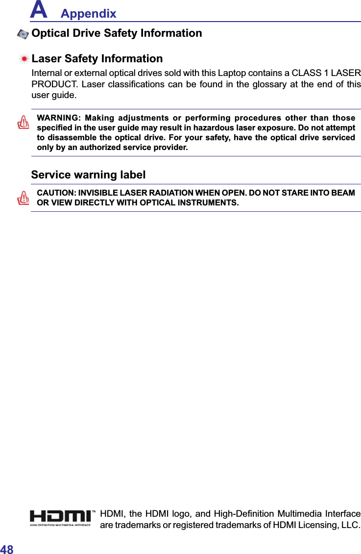 48A    AppendixService warning labelWARNING: Making adjustments or performing procedures other than those VSHFL¿HGLQWKHXVHUJXLGHPD\UHVXOWLQKD]DUGRXVODVHUH[SRVXUH&apos;RQRWDWWHPSWto disassemble the optical drive. For your safety, have the optical drive serviced only by an authorized service provider.CAUTION: INVISIBLE LASER RADIATION WHEN OPEN. DO NOT STARE INTO BEAM OR VIEW DIRECTLY WITH OPTICAL INSTRUMENTS.Optical Drive Safety InformationLaser Safety InformationInternal or external optical drives sold with this Laptop contains a CLASS 1 LASER 352&apos;8&amp;7/DVHUFODVVL¿FDWLRQVFDQEHIRXQGLQWKHJORVVDU\DWWKHHQGRIWKLVuser guide.+&apos;0,WKH+&apos;0,ORJRDQG+LJK&apos;H¿QLWLRQ0XOWLPHGLD,QWHUIDFHare trademarks or registered trademarks of HDMI Licensing, LLC.