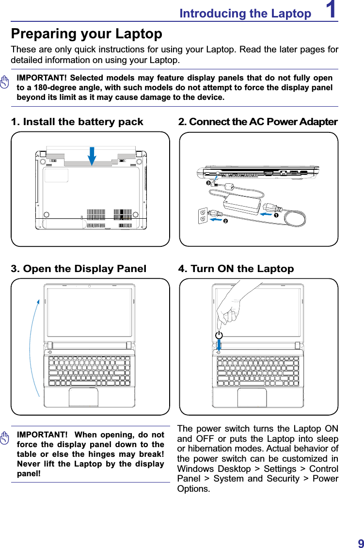 9Introducing the Laptop 1Preparing your LaptopThese are only quick instructions for using your Laptop. Read the later pages for detailed information on using your Laptop.1. Install the battery pack 2. Connect the AC Power AdapterIMPORTANT!  When opening, do not force the display panel down to the table or else the hinges may break! Never lift the Laptop by the display panel!3. Open the Display Panel 4. Turn ON the LaptopIMPORTANT! Selected models may feature display panels that do not fully open to a 180-degree angle, with such models do not attempt to force the display panel beyond its limit as it may cause damage to the device. The power switch turns the Laptop ON and OFF or puts the Laptop into sleep or hibernation modes. Actual behavior of the power switch can be customized in Windows Desktop &gt; Settings &gt; Control Panel &gt; System and Security &gt; Power Options.