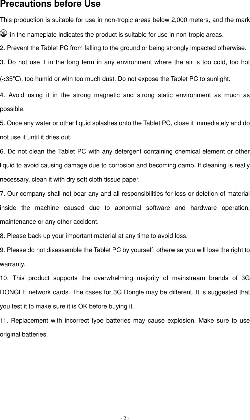  - 2 -  Precautions before Use This production is suitable for use in non-tropic areas below 2,000 meters, and the mark   in the nameplate indicates the product is suitable for use in non-tropic areas. 2. Prevent the Tablet PC from falling to the ground or being strongly impacted otherwise. 3. Do not use it in the long term in any environment where the air is too cold, too hot (&lt;35℃), too humid or with too much dust. Do not expose the Tablet PC to sunlight.   4.  Avoid  using  it  in  the  strong  magnetic  and  strong  static  environment  as  much  as possible. 5. Once any water or other liquid splashes onto the Tablet PC, close it immediately and do not use it until it dries out. 6. Do not clean the Tablet PC with any detergent containing chemical element or other liquid to avoid causing damage due to corrosion and becoming damp. If cleaning is really necessary, clean it with dry soft cloth tissue paper. 7. Our company shall not bear any and all responsibilities for loss or deletion of material inside  the  machine  caused  due  to  abnormal  software  and  hardware  operation, maintenance or any other accident. 8. Please back up your important material at any time to avoid loss. 9. Please do not disassemble the Tablet PC by yourself; otherwise you will lose the right to warranty. 10.  This  product  supports  the  overwhelming  majority  of  mainstream  brands  of  3G DONGLE network cards. The cases for 3G Dongle may be different. It is suggested that you test it to make sure it is OK before buying it.   11. Replacement with incorrect type batteries may cause explosion. Make sure  to  use original batteries.        