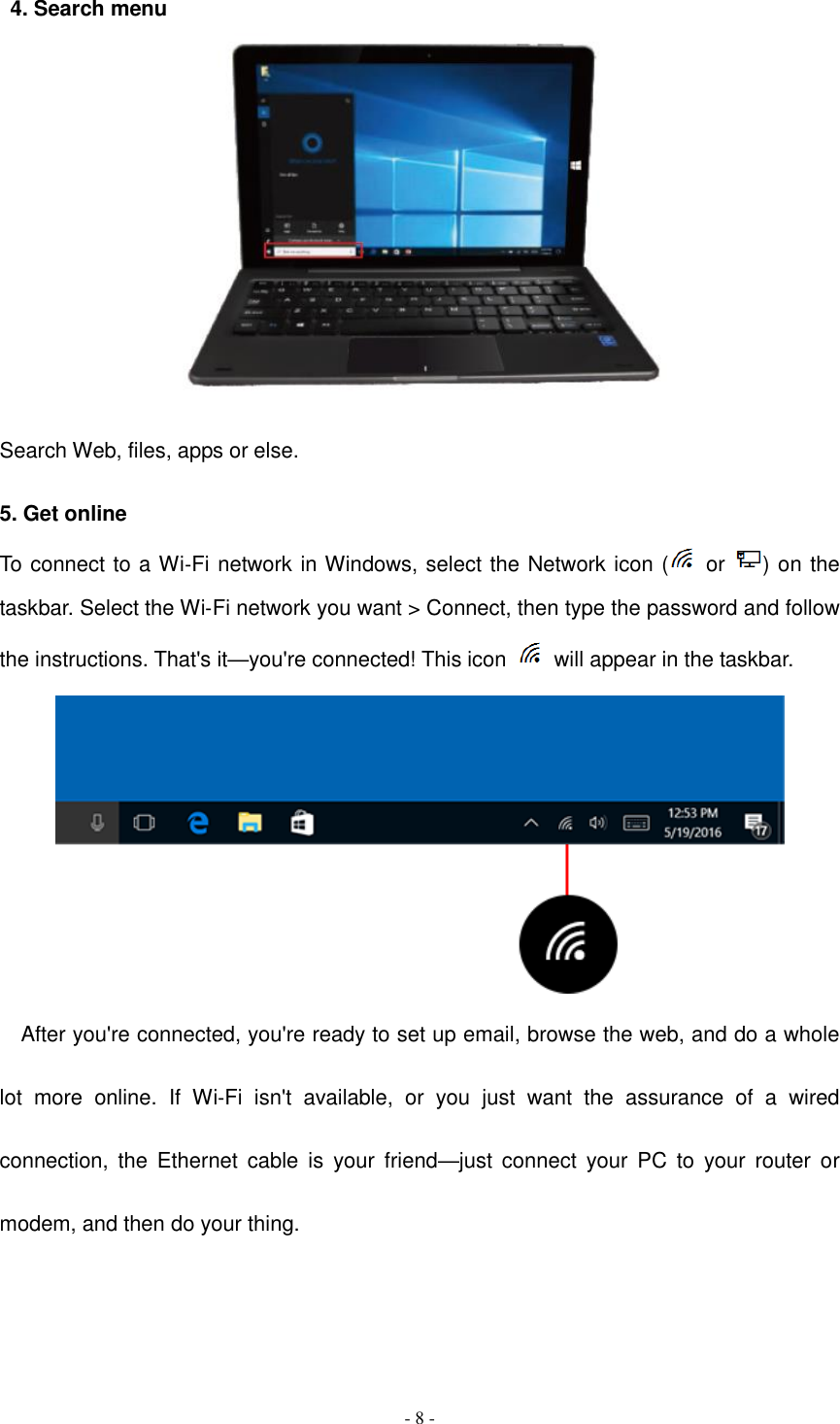  - 8 -  4. Search menu   Search Web, files, apps or else.  5. Get online To connect to a Wi‑Fi network in Windows, select the Network icon (   or  ) on the taskbar. Select the Wi‑Fi network you want &gt; Connect, then type the password and follow the instructions. That&apos;s it—you&apos;re connected! This icon    will appear in the taskbar.  After you&apos;re connected, you&apos;re ready to set up email, browse the web, and do a whole lot  more  online.  If  Wi‑Fi  isn&apos;t  available,  or  you  just  want  the  assurance  of  a  wired connection,  the  Ethernet  cable  is  your friend—just  connect  your  PC  to  your  router  or modem, and then do your thing.   