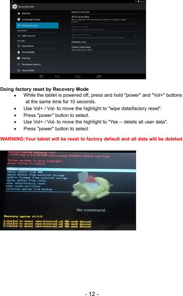 - 12 -Doing factory reset by Recovery ModeWhile the tablet is powered off, press and hold &quot;power&quot; and &quot;Vol+&quot; buttonsat the same time for 10 seconds.Use Vol+ / Vol- to move the highlight to &quot;wipe data/factory reset&quot;.Press &quot;power&quot; button to select.Use Vol+ / Vol- to move the highlight to &quot;Yes -- delete all user data&quot;.Press &quot;power&quot; button to selectWARNING:Your tablet will be reset to factory default and all data will be deleted.