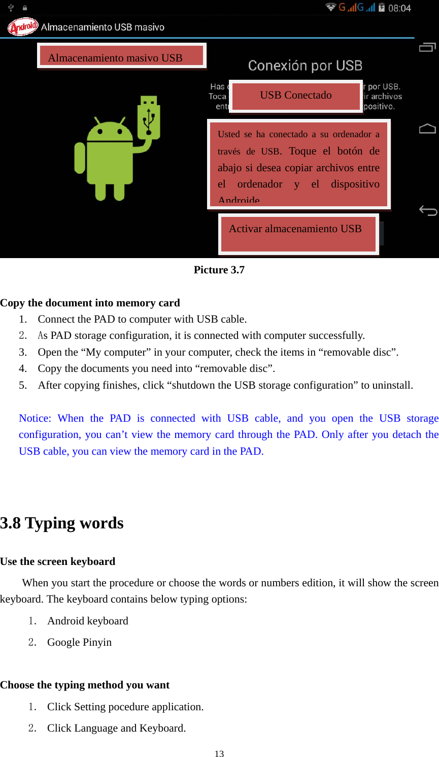    13 Picture 3.7  Copy the document into memory card 1. Connect the PAD to computer with USB cable. 2. As PAD storage configuration, it is connected with computer successfully.   3. Open the “My computer” in your computer, check the items in “removable disc”. 4. Copy the documents you need into “removable disc”. 5. After copying finishes, click “shutdown the USB storage configuration” to uninstall.  Notice: When the PAD is connected with USB cable, and you open the USB storage configuration, you can’t view the memory card through the PAD. Only after you detach the USB cable, you can view the memory card in the PAD.   3.8 Typing words Use the screen keyboard When you start the procedure or choose the words or numbers edition, it will show the screen keyboard. The keyboard contains below typing options: 1. Android keyboard 2. Google Pinyin        Choose the typing method you want 1. Click Setting pocedure application. 2. Click Language and Keyboard. Almacenamiento masivo USBUSB Conectado Usted se ha conectado a su ordenador a través de USB. Toque el botón de abajo si desea copiar archivos entre el ordenador y el dispositivo AndroideActivar almacenamiento USB 