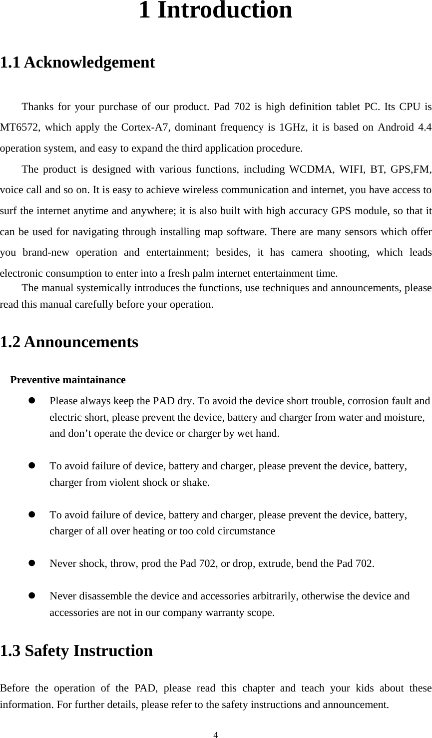     41 Introduction 1.1 Acknowledgement     Thanks for your purchase of our product. Pad 702 is high definition tablet PC. Its CPU is MT6572, which apply the Cortex-A7, dominant frequency is 1GHz, it is based on Android 4.4 operation system, and easy to expand the third application procedure. The product is designed with various functions, including WCDMA, WIFI, BT, GPS,FM, voice call and so on. It is easy to achieve wireless communication and internet, you have access to surf the internet anytime and anywhere; it is also built with high accuracy GPS module, so that it can be used for navigating through installing map software. There are many sensors which offer you brand-new operation and entertainment; besides, it has camera shooting, which leads electronic consumption to enter into a fresh palm internet entertainment time.   The manual systemically introduces the functions, use techniques and announcements, please read this manual carefully before your operation. 1.2 Announcements   Preventive maintainance    Please always keep the PAD dry. To avoid the device short trouble, corrosion fault and electric short, please prevent the device, battery and charger from water and moisture, and don’t operate the device or charger by wet hand.     To avoid failure of device, battery and charger, please prevent the device, battery, charger from violent shock or shake.   To avoid failure of device, battery and charger, please prevent the device, battery, charger of all over heating or too cold circumstance   Never shock, throw, prod the Pad 702, or drop, extrude, bend the Pad 702.   Never disassemble the device and accessories arbitrarily, otherwise the device and accessories are not in our company warranty scope. 1.3 Safety Instruction     Before the operation of the PAD, please read this chapter and teach your kids about these information. For further details, please refer to the safety instructions and announcement. 