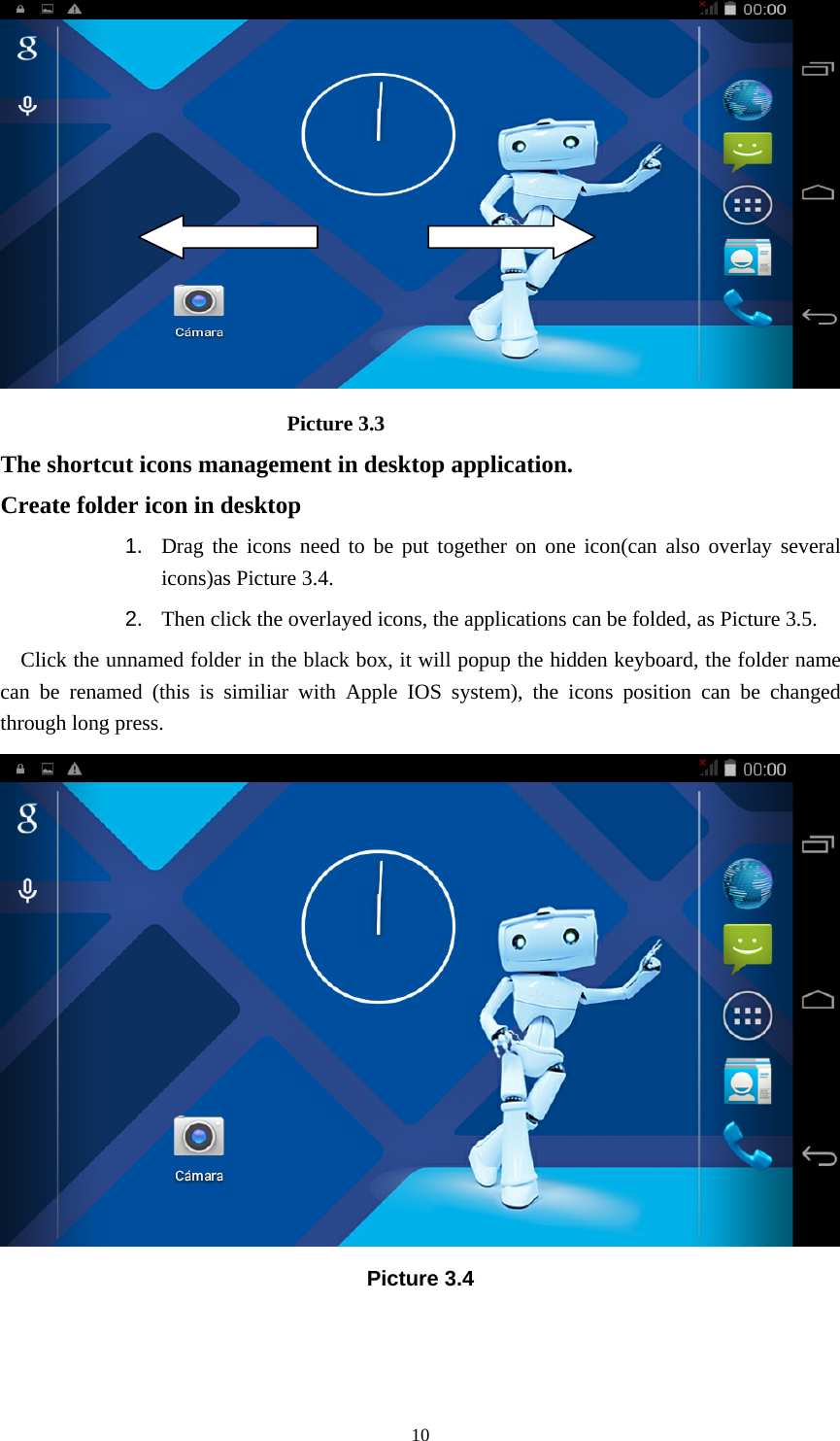     10                            Picture 3.3 The shortcut icons management in desktop application. Create folder icon in desktop 1.  Drag the icons need to be put together on one icon(can also overlay several icons)as Picture 3.4.   2.  Then click the overlayed icons, the applications can be folded, as Picture 3.5. Click the unnamed folder in the black box, it will popup the hidden keyboard, the folder name can be renamed (this is similiar with Apple IOS system), the icons position can be changed through long press.  Picture 3.4 