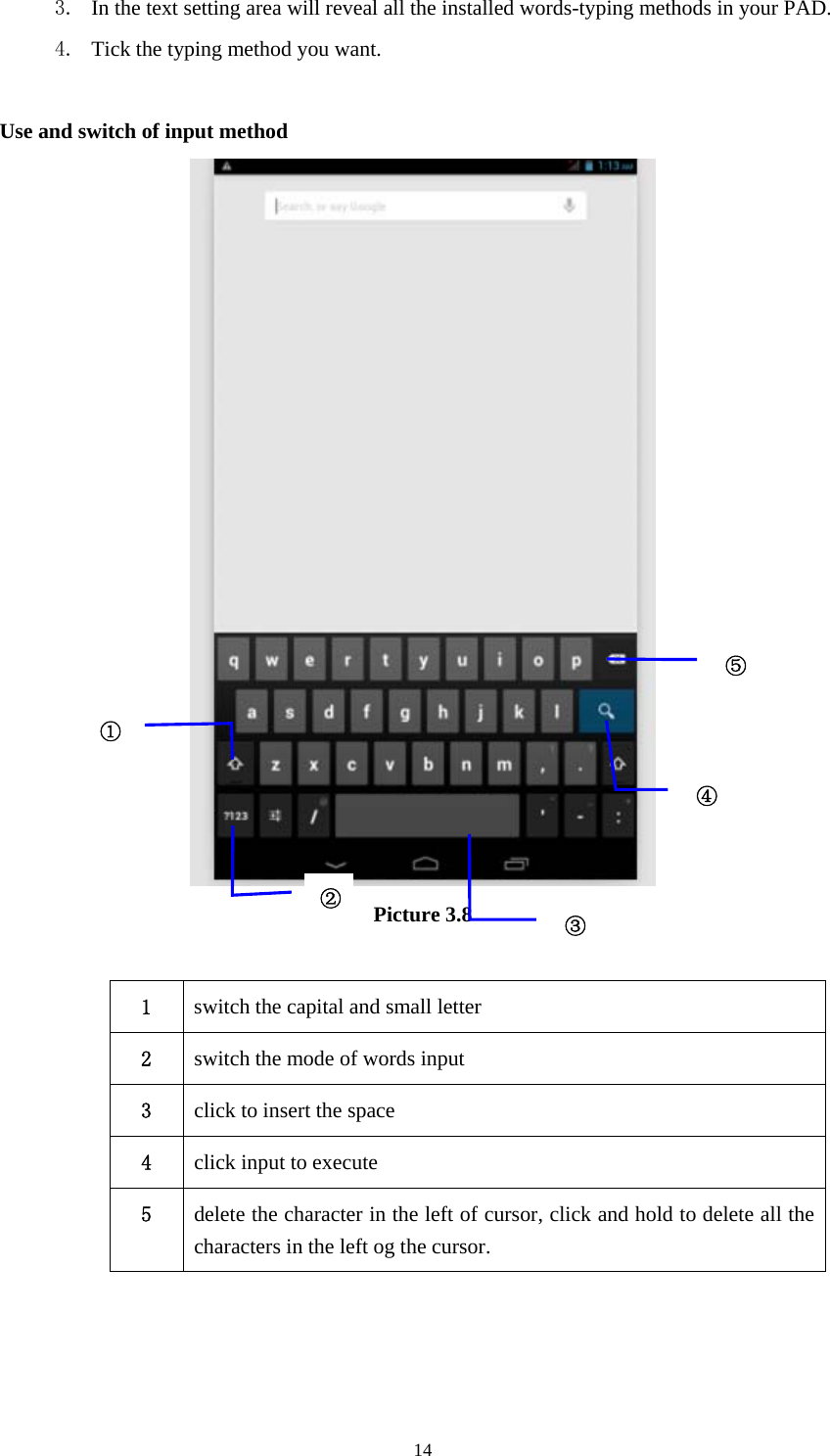     143. In the text setting area will reveal all the installed words-typing methods in your PAD.   4. Tick the typing method you want.  Use and switch of input method  Picture 3.8  1  switch the capital and small letter   2  switch the mode of words input   3  click to insert the space 4  click input to execute 5  delete the character in the left of cursor, click and hold to delete all the characters in the left og the cursor.   ①②③⑤④