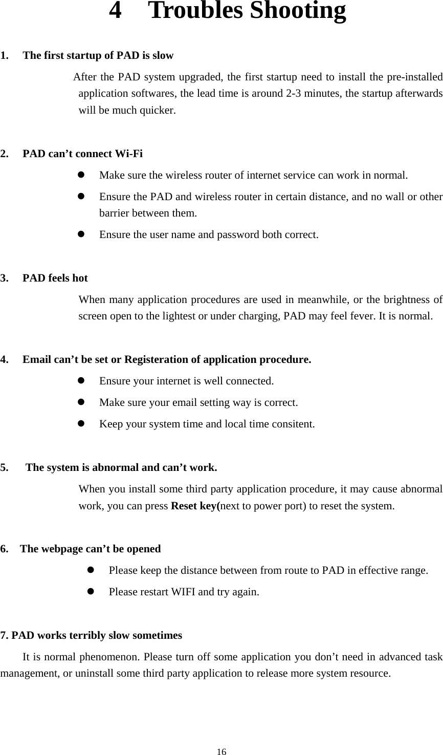     164  Troubles Shooting 1. The first startup of PAD is slow              After the PAD system upgraded, the first startup need to install the pre-installed application softwares, the lead time is around 2-3 minutes, the startup afterwards will be much quicker.  2. PAD can’t connect Wi-Fi  Make sure the wireless router of internet service can work in normal.  Ensure the PAD and wireless router in certain distance, and no wall or other barrier between them.  Ensure the user name and password both correct.  3. PAD feels hot When many application procedures are used in meanwhile, or the brightness of screen open to the lightest or under charging, PAD may feel fever. It is normal.  4. Email can’t be set or Registeration of application procedure.  Ensure your internet is well connected.  Make sure your email setting way is correct.  Keep your system time and local time consitent.    5.      The system is abnormal and can’t work. When you install some third party application procedure, it may cause abnormal work, you can press Reset key(next to power port) to reset the system.    6.    The webpage can’t be opened  Please keep the distance between from route to PAD in effective range.  Please restart WIFI and try again.  7. PAD works terribly slow sometimes It is normal phenomenon. Please turn off some application you don’t need in advanced task management, or uninstall some third party application to release more system resource.   