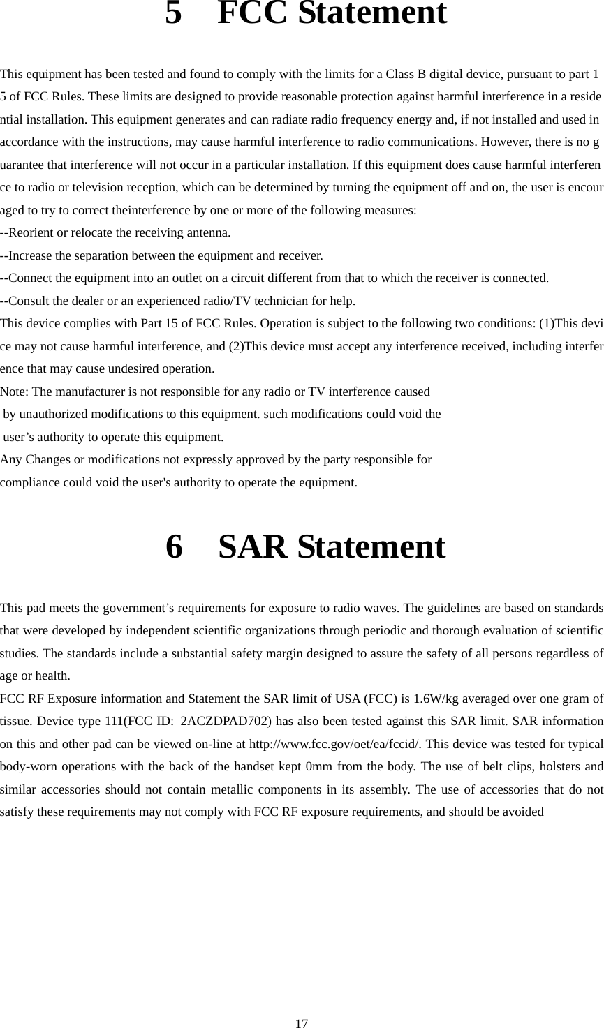     175  FCC Statement  This equipment has been tested and found to comply with the limits for a Class B digital device, pursuant to part 15 of FCC Rules. These limits are designed to provide reasonable protection against harmful interference in a residential installation. This equipment generates and can radiate radio frequency energy and, if not installed and used in accordance with the instructions, may cause harmful interference to radio communications. However, there is no guarantee that interference will not occur in a particular installation. If this equipment does cause harmful interference to radio or television reception, which can be determined by turning the equipment off and on, the user is encouraged to try to correct theinterference by one or more of the following measures:  --Reorient or relocate the receiving antenna.   --Increase the separation between the equipment and receiver.   --Connect the equipment into an outlet on a circuit different from that to which the receiver is connected.  --Consult the dealer or an experienced radio/TV technician for help.  This device complies with Part 15 of FCC Rules. Operation is subject to the following two conditions: (1)This device may not cause harmful interference, and (2)This device must accept any interference received, including interference that may cause undesired operation.  Note: The manufacturer is not responsible for any radio or TV interference caused  by unauthorized modifications to this equipment. such modifications could void the  user’s authority to operate this equipment.  Any Changes or modifications not expressly approved by the party responsible for   compliance could void the user&apos;s authority to operate the equipment. 6  SAR Statement  This pad meets the government’s requirements for exposure to radio waves. The guidelines are based on standards that were developed by independent scientific organizations through periodic and thorough evaluation of scientific studies. The standards include a substantial safety margin designed to assure the safety of all persons regardless of age or health. FCC RF Exposure information and Statement the SAR limit of USA (FCC) is 1.6W/kg averaged over one gram of tissue. Device type 111(FCC ID: 2ACZDPAD702) has also been tested against this SAR limit. SAR information on this and other pad can be viewed on-line at http://www.fcc.gov/oet/ea/fccid/. This device was tested for typical body-worn operations with the back of the handset kept 0mm from the body. The use of belt clips, holsters and similar accessories should not contain metallic components in its assembly. The use of accessories that do not satisfy these requirements may not comply with FCC RF exposure requirements, and should be avoided        