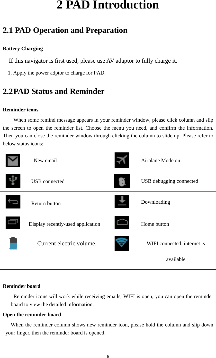     62 PAD Introduction 2.1 PAD Operation and Preparation Battery Charging If this navigator is first used, please use AV adaptor to fully charge it. 1. Apply the power adptor to charge for PAD. 2.2 PAD Status and Reminder Reminder icons When some remind message appears in your reminder window, please click column and slip the screen to open the reminder list. Choose the menu you need, and confirm the information. Then you can close the reminder window through clicking the column to slide up. Please refer to below status icons:    New email   Airplane Mode on  USB connected   USB debugging connected  Return button  Downloading  Display recently-used application  Home button  Current electric volume.  WIFI connected, internet is available  Reminder board   Reminder icons will work while receiving emails, WIFI is open, you can open the reminder board to view the detailed information. Open the reminder board When the reminder column shows new reminder icon, please hold the column and slip down your finger, then the reminder board is opened. 