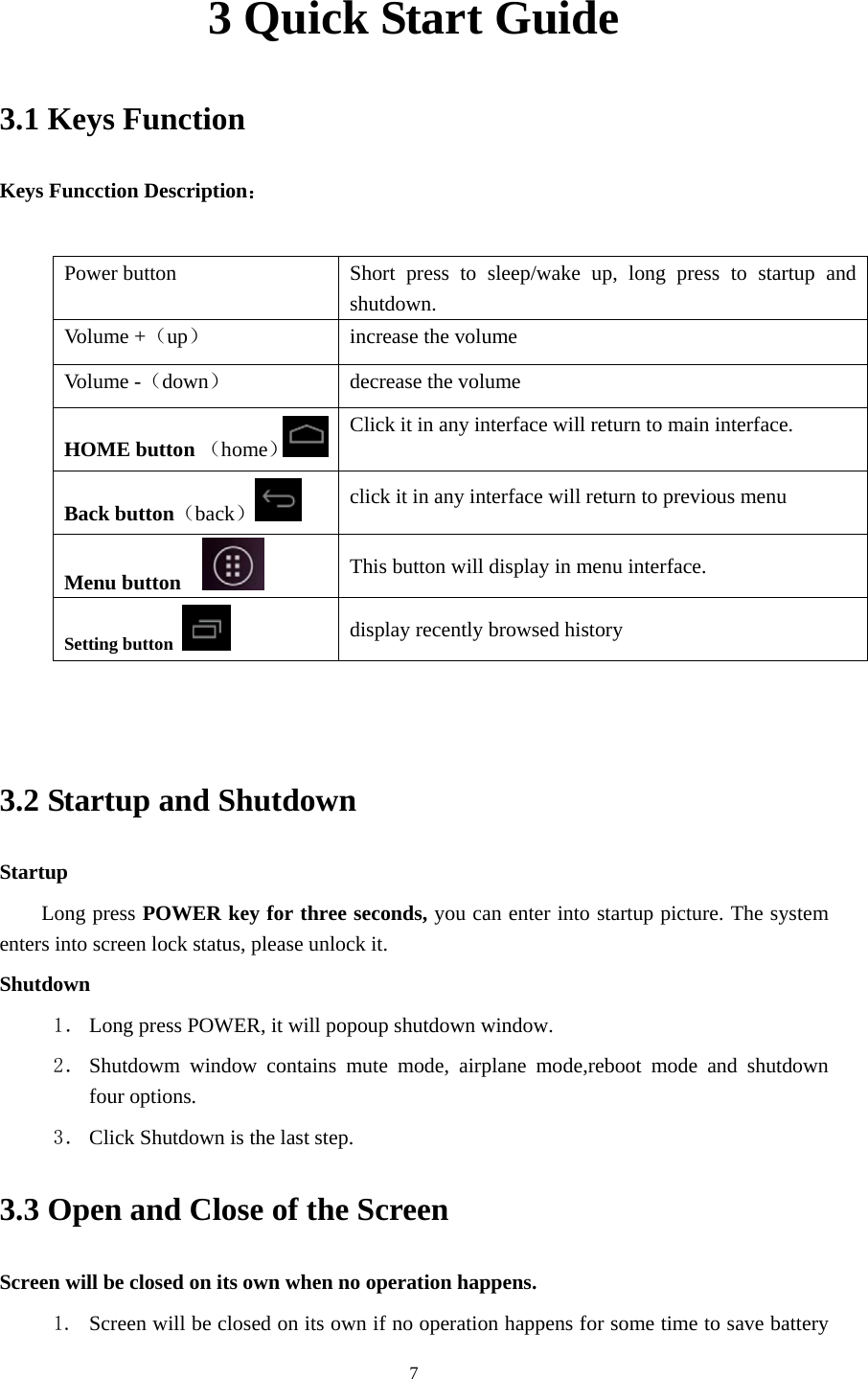     73 Quick Start Guide 3.1 Keys Function Keys Funcction Description：  Power button  Short press to sleep/wake up, long press to startup and shutdown. Volume +（up）  increase the volume Volume -（down） decrease the volume HOME button （home）Click it in any interface will return to main interface.  Back button（back） click it in any interface will return to previous menu Menu button     This button will display in menu interface. Setting button   display recently browsed history   3.2 Startup and Shutdown Startup Long press POWER key for three seconds, you can enter into startup picture. The system enters into screen lock status, please unlock it. Shutdown 1． Long press POWER, it will popoup shutdown window. 2． Shutdowm window contains mute mode, airplane mode,reboot mode and shutdown four options. 3． Click Shutdown is the last step. 3.3 Open and Close of the Screen Screen will be closed on its own when no operation happens. 1. Screen will be closed on its own if no operation happens for some time to save battery 