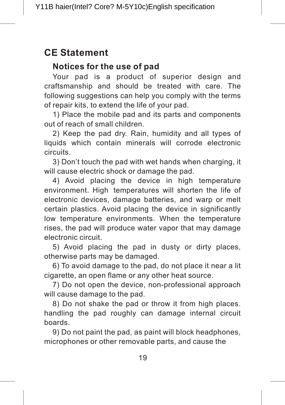 CE StatementNotices for the use of pad Your  pad  is  a  product  of  superior  design  and craftsmanship  and  should  be  treated  with  care.  The following suggestions can help you comply with the terms of repair kits, to extend the life of your pad.1) Place the mobile pad and its parts and components out of reach of small children.2)  Keep  the  pad  dry.  Rain,  humidity  and  all  types  of liquids  which  contain  minerals  will  corrode  electronic circuits.3) Don’t touch the pad with wet hands when charging, it will cause electric shock or damage the pad. 4)  Avoid  placing  the  device  in  high  temperature environment.  High temperatures  will  shorten  the  life  of electronic  devices,  damage  batteries,  and  warp  or  melt certain  plastics. Avoid  placing  the  device  in  significantly low  temperature  environments.  When  the  temperature rises, the pad will produce water vapor that may damage electronic circuit. 5)  Avoid  placing  the  pad  in  dusty  or  dirty  places, otherwise parts may be damaged.6) To avoid damage to the pad, do not place it near a lit cigarette, an open flame or any other heat source.7) Do not open the device, non-professional approach will cause damage to the pad. 8) Do not shake the  pad  or throw  it from high places. handling  the  pad  roughly  can  damage  internal  circuit boards.9) Do not paint the pad, as paint will block headphones, microphones or other removable parts, and cause the 19Y11B haier(Intel? Core? M-5Y10c)English specification 