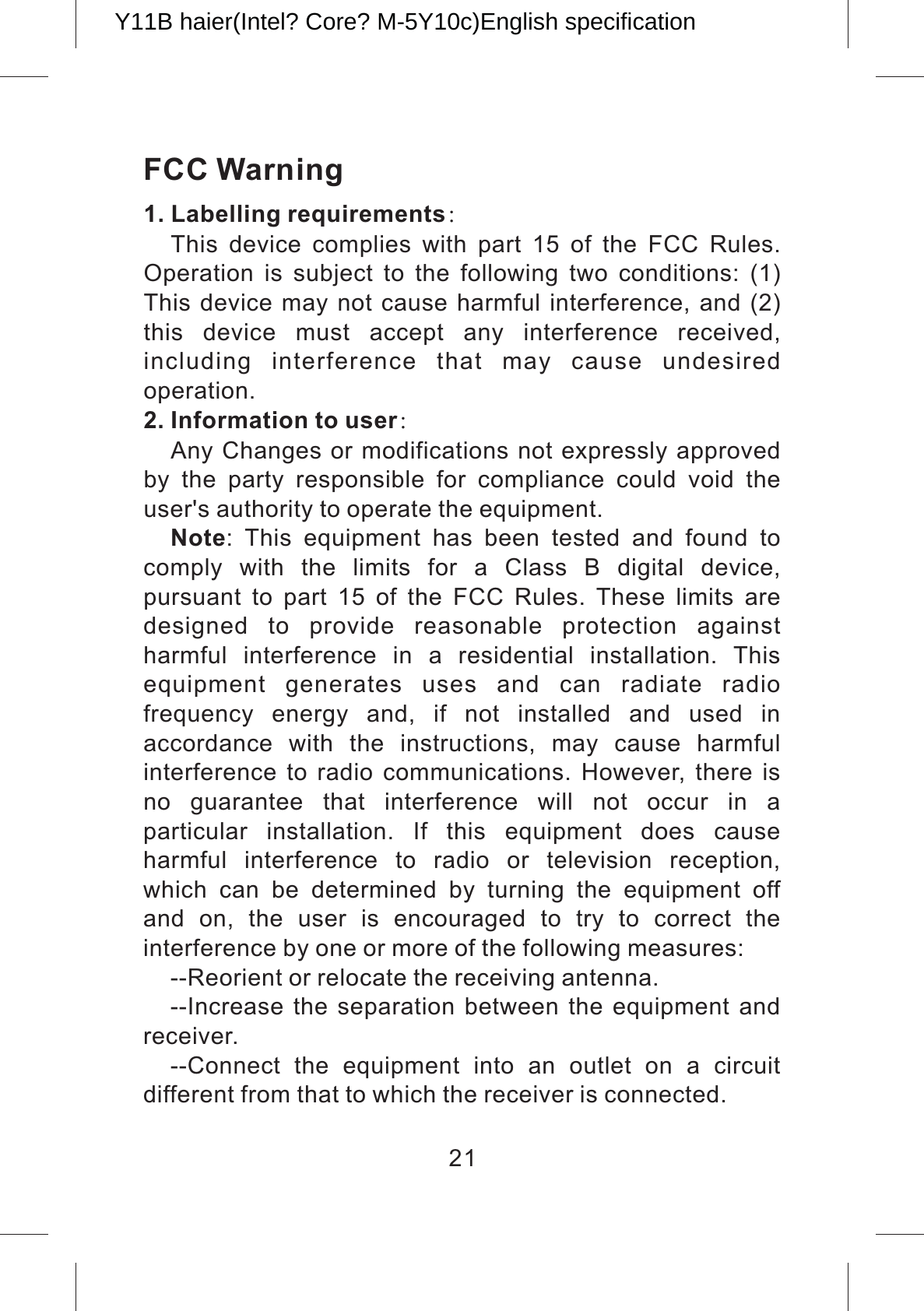FCC Warning1. Labelling requirements：This  device  complies  with  part  15  of  the  FCC  Rules. Operation  is  subject  to  the  following  two  conditions:  (1) This device may not cause harmful interference, and (2) this  device  must  accept  any  interference  received, including  interference  that  may  cause  undesired operation.2. Information to user：Any Changes or modifications not expressly approved by  the  party  responsible  for  compliance  could  void  the user&apos;s authority to operate the equipment.Note:  This  equipment  has  been  tested  and  found  to comply  with  the  limits  for  a  Class  B  digital  device, pursuant  to  part  15  of  the  FCC  Rules.  These  limits  are designed  to  provide  reasonable  protection  against harmful  interference  in  a  residential  installation.  This equipment  generates  uses  and  can  radiate  radio frequency  energy  and,  if  not  installed  and  used  in accordance  with  the  instructions,  may  cause  harmful interference  to  radio communications.  However, there is no  guarantee  that  interference  will  not  occur  in  a particular  installation.  If  this  equipment  does  cause harmful  interference  to  radio  or  television  reception, which  can  be  determined  by  turning  the  equipment  off and  on,  the  user  is  encouraged  to  try  to  correct  the interference by one or more of the following measures:--Reorient or relocate the receiving antenna.--Increase the separation between the  equipment and receiver.--Connect  the  equipment  into  an  outlet  on  a  circuit different from that to which the receiver is connected.21Y11B haier(Intel? Core? M-5Y10c)English specification 