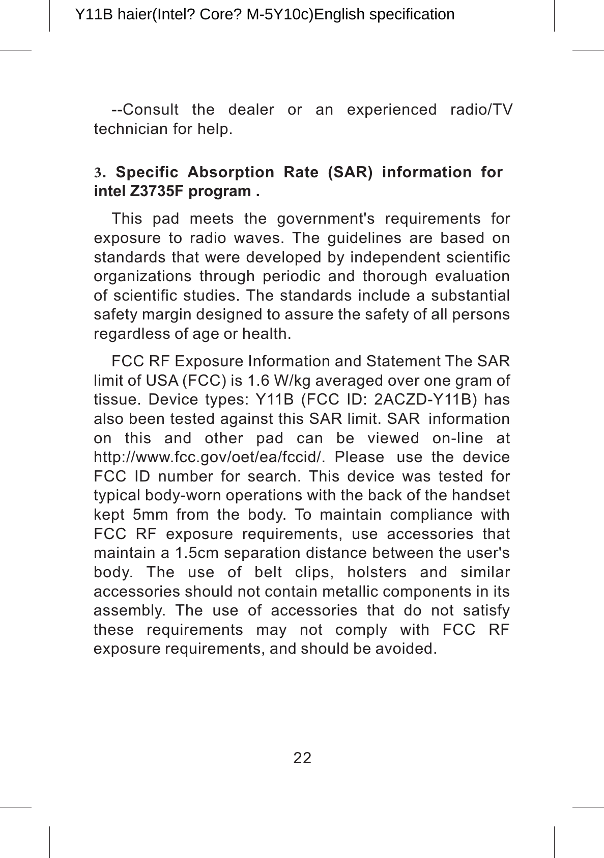 --Consult  the  dealer  or  an  experienced  radio/TV  technician for help. 3.  Specific  Absorption  Rate  (SAR)  information  for intel Z3735F program .This  pad  meets  the  government&apos;s  requirements  for exposure  to  radio  waves.  The  guidelines  are  based  on standards that were developed by independent scientific organizations  through  periodic  and  thorough  evaluation of scientific studies. The standards include a substantial safety margin designed to assure the safety of all persons regardless of age or health.FCC RF Exposure Information and Statement The SAR limit of USA (FCC) is 1.6 W/kg averaged over one gram of tissue.  Device  types:  Y11B  (FCC  ID:  2ACZD-Y11B)  has also been tested against this SAR limit. SAR information on  this  and  other  pad  can  be  viewed  on-line  at http://www.fcc.gov/oet/ea/fccid/.  Please use  the  device FCC  ID  number  for  search.  This  device  was  tested  for typical body-worn operations with the back of the handset kept  5mm  from  the  body.  To  maintain  compliance  with FCC  RF  exposure  requirements,  use  accessories  that maintain a 1.5cm separation distance between the user&apos;s body.  The  use  of  belt  clips,  holsters  and  similar accessories should not contain metallic components in its assembly.  The  use  of  accessories  that  do  not  satisfy these  requirements  may  not  comply  with  FCC  RF exposure requirements, and should be avoided.22Y11B haier(Intel? Core? M-5Y10c)English specification 