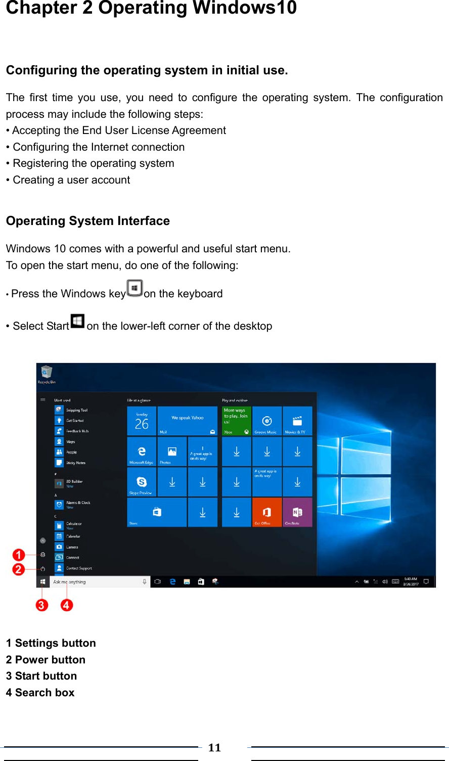  11 Chapter 2 Operating Windows10   Configuring the operating system in initial use.   The first time you use, you need to configure the operating system. The configuration process may include the following steps: • Accepting the End User License Agreement • Configuring the Internet connection • Registering the operating system   • Creating a user account  Operating System Interface Windows 10 comes with a powerful and useful start menu.   To open the start menu, do one of the following: • Press the Windows key on the keyboard • Select Start on the lower-left corner of the desktop    1 Settings button   2 Power button 3 Start button 4 Search box  