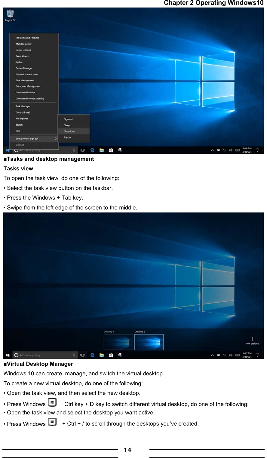  14 Chapter 2 Operating Windows10  ■Tasks and desktop management  Tasks view To open the task view, do one of the following: • Select the task view button on the taskbar. • Press the Windows + Tab key. • Swipe from the left edge of the screen to the middle.   ■Virtual Desktop Manager Windows 10 can create, manage, and switch the virtual desktop. To create a new virtual desktop, do one of the following: • Open the task view, and then select the new desktop. • Press Windows    + Ctrl key + D key to switch different virtual desktop, do one of the following: • Open the task view and select the desktop you want active. • Press Windows      + Ctrl + / to scroll through the desktops you’ve created. 