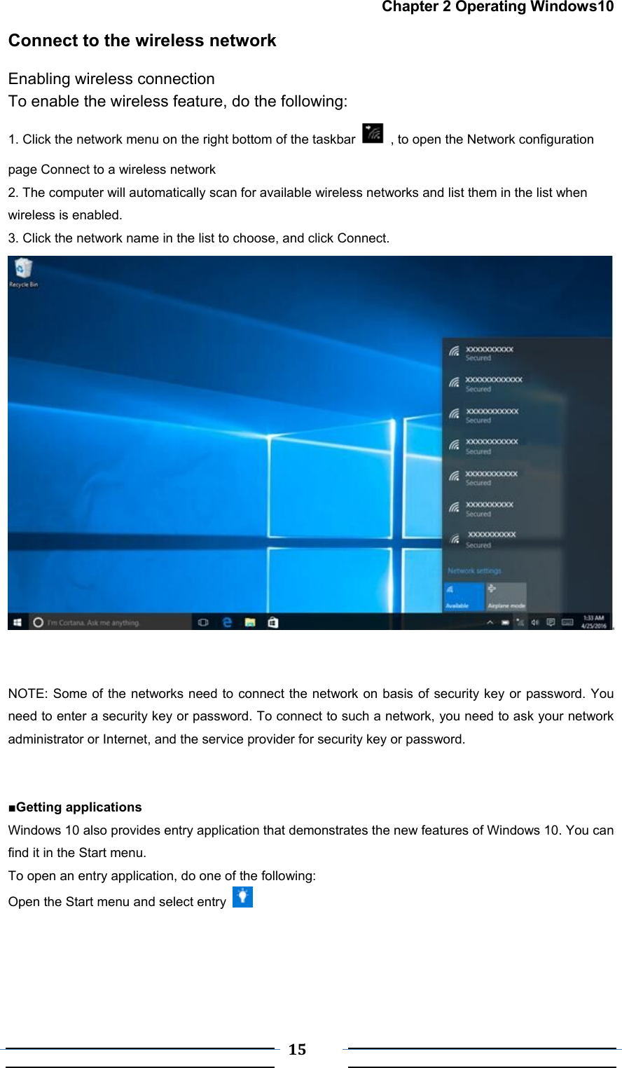  15 Chapter 2 Operating Windows10 Connect to the wireless network Enabling wireless connection To enable the wireless feature, do the following: 1. Click the network menu on the right bottom of the taskbar    , to open the Network configuration page Connect to a wireless network 2. The computer will automatically scan for available wireless networks and list them in the list when wireless is enabled. 3. Click the network name in the list to choose, and click Connect.    NOTE: Some of the networks need to connect the network on basis of security key or password. You need to enter a security key or password. To connect to such a network, you need to ask your network administrator or Internet, and the service provider for security key or password.   ■Getting applications Windows 10 also provides entry application that demonstrates the new features of Windows 10. You can find it in the Start menu. To open an entry application, do one of the following:   Open the Start menu and select entry       