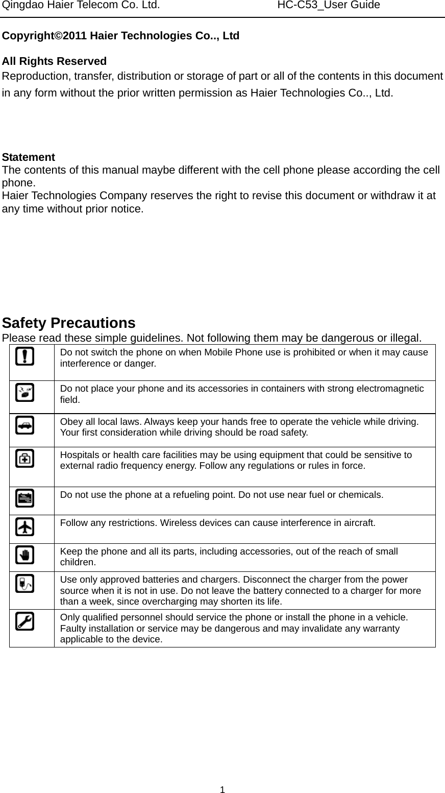 Qingdao Haier Telecom Co. Ltd.                     HC-C53_User Guide  1Copyright©2011 Haier Technologies Co.., Ltd  All Rights Reserved Reproduction, transfer, distribution or storage of part or all of the contents in this document in any form without the prior written permission as Haier Technologies Co.., Ltd.    Statement The contents of this manual maybe different with the cell phone please according the cell phone. Haier Technologies Company reserves the right to revise this document or withdraw it at any time without prior notice.       Safety Precautions Please read these simple guidelines. Not following them may be dangerous or illegal.  Do not switch the phone on when Mobile Phone use is prohibited or when it may cause interference or danger.  Do not place your phone and its accessories in containers with strong electromagnetic field.  Obey all local laws. Always keep your hands free to operate the vehicle while driving. Your first consideration while driving should be road safety.  Hospitals or health care facilities may be using equipment that could be sensitive to external radio frequency energy. Follow any regulations or rules in force.  Do not use the phone at a refueling point. Do not use near fuel or chemicals.  Follow any restrictions. Wireless devices can cause interference in aircraft.  Keep the phone and all its parts, including accessories, out of the reach of small children.  Use only approved batteries and chargers. Disconnect the charger from the power source when it is not in use. Do not leave the battery connected to a charger for more than a week, since overcharging may shorten its life.  Only qualified personnel should service the phone or install the phone in a vehicle. Faulty installation or service may be dangerous and may invalidate any warranty applicable to the device. 