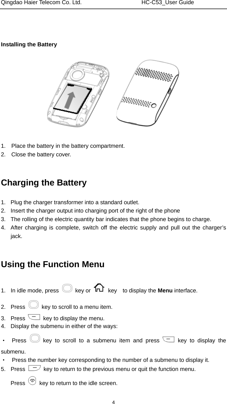 Qingdao Haier Telecom Co. Ltd.                     HC-C53_User Guide  4   Installing the Battery     1.    Place the battery in the battery compartment. 2.    Close the battery cover.  Charging the Battery 1.  Plug the charger transformer into a standard outlet. 2.  Insert the charger output into charging port of the right of the phone 3.  The rolling of the electric quantity bar indicates that the phone begins to charge. 4.  After charging is complete, switch off the electric supply and pull out the charger’s jack.  Using the Function Menu 1.  In idle mode, press   key or   key  to display the Menu interface. 2. Press    key to scroll to a menu item. 3. Press    key to display the menu. 4.  Display the submenu in either of the ways: ·  Press   key to scroll to a submenu item and press   key to display the submenu. ·    Press the number key corresponding to the number of a submenu to display it. 5. Press    key to return to the previous menu or quit the function menu. Press    key to return to the idle screen. 