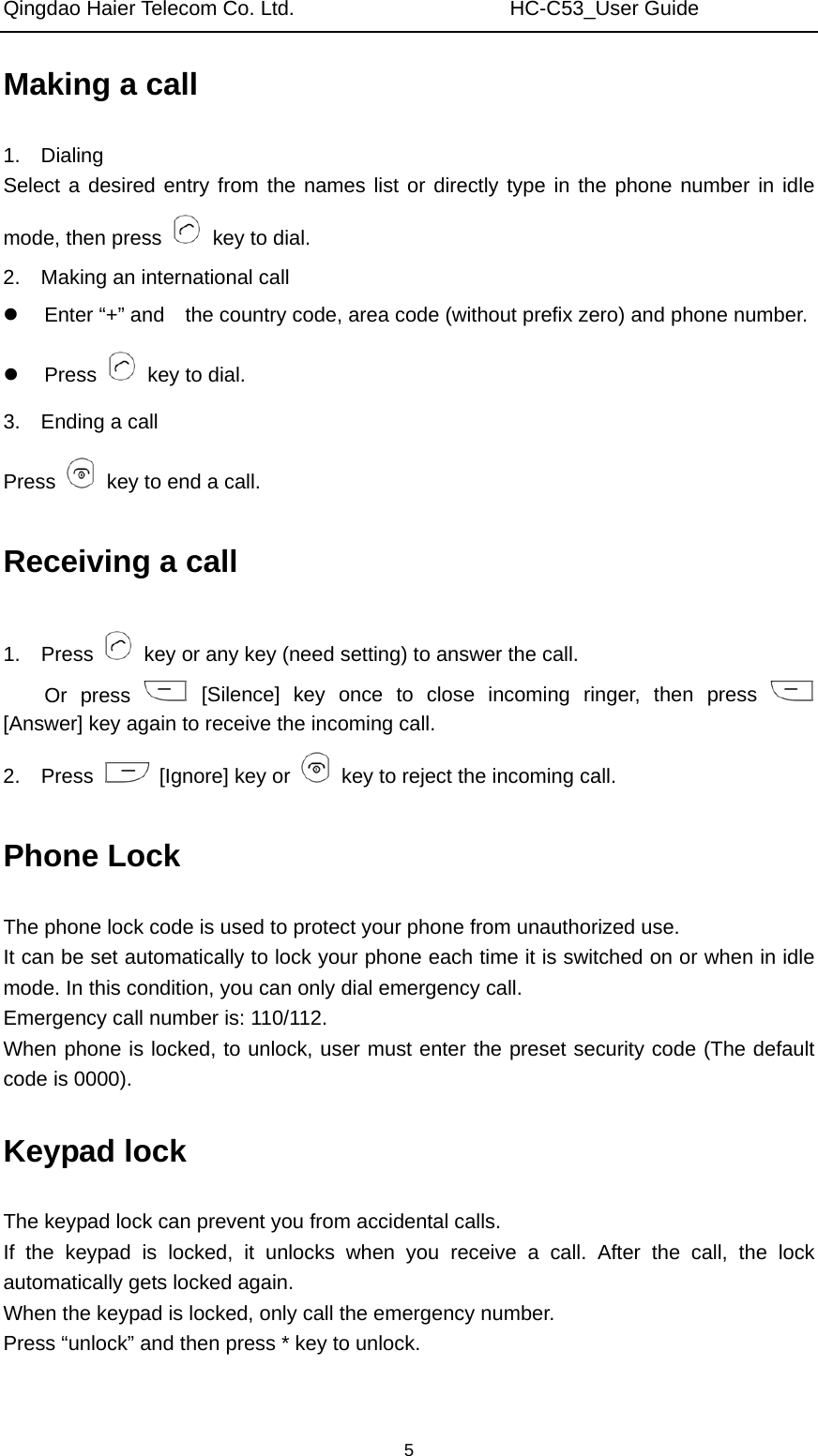 Qingdao Haier Telecom Co. Ltd.                     HC-C53_User Guide  5Making a call 1.  Dialing Select a desired entry from the names list or directly type in the phone number in idle mode, then press   key to dial. 2.    Making an international call   Enter “+” and    the country code, area code (without prefix zero) and phone number.  Press    key to dial. 3.  Ending a call Press    key to end a call. Receiving a call 1.  Press    key or any key (need setting) to answer the call.   Or press   [Silence] key once to close incoming ringer, then press   [Answer] key again to receive the incoming call. 2.  Press    [Ignore] key or    key to reject the incoming call. Phone Lock The phone lock code is used to protect your phone from unauthorized use.   It can be set automatically to lock your phone each time it is switched on or when in idle mode. In this condition, you can only dial emergency call.   Emergency call number is: 110/112. When phone is locked, to unlock, user must enter the preset security code (The default code is 0000). Keypad lock The keypad lock can prevent you from accidental calls. If the keypad is locked, it unlocks when you receive a call. After the call, the lock automatically gets locked again.   When the keypad is locked, only call the emergency number. Press “unlock” and then press * key to unlock. 