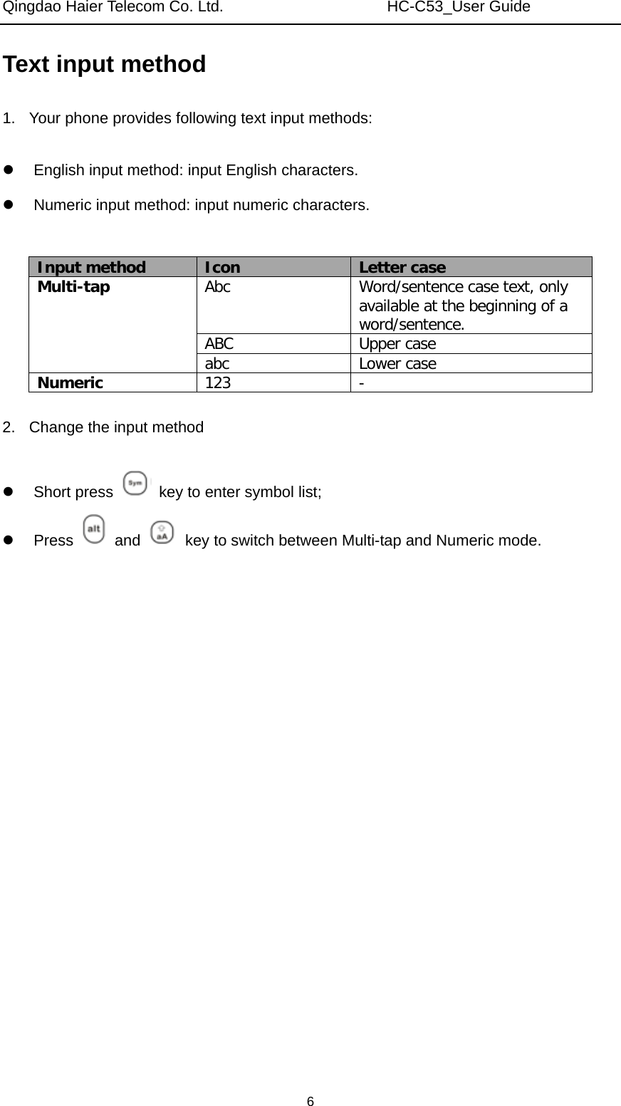 Qingdao Haier Telecom Co. Ltd.                     HC-C53_User Guide  6Text input method 1.  Your phone provides following text input methods:    English input method: input English characters.   Numeric input method: input numeric characters.  Input method  Icon  Letter case Multi-tap  Abc  Word/sentence case text, only available at the beginning of a word/sentence. ABC  Upper case abc  Lower case Numeric  123  -  2.  Change the input method   Short press    key to enter symbol list;  Press   and    key to switch between Multi-tap and Numeric mode.  