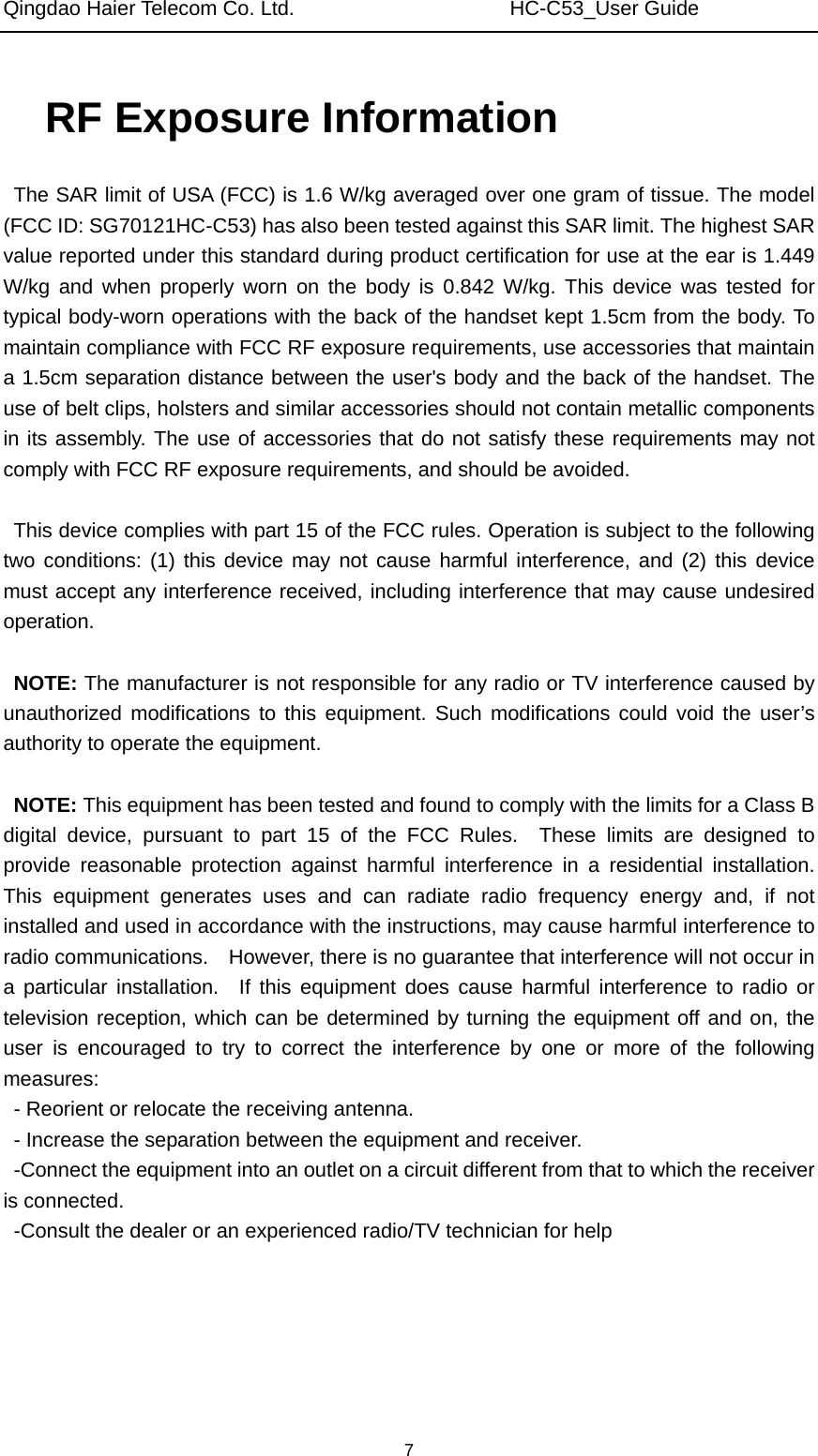 Qingdao Haier Telecom Co. Ltd.                     HC-C53_User Guide  7RF Exposure Information   The SAR limit of USA (FCC) is 1.6 W/kg averaged over one gram of tissue. The model (FCC ID: SG70121HC-C53) has also been tested against this SAR limit. The highest SAR value reported under this standard during product certification for use at the ear is 1.449 W/kg and when properly worn on the body is 0.842 W/kg. This device was tested for typical body-worn operations with the back of the handset kept 1.5cm from the body. To maintain compliance with FCC RF exposure requirements, use accessories that maintain a 1.5cm separation distance between the user&apos;s body and the back of the handset. The use of belt clips, holsters and similar accessories should not contain metallic components in its assembly. The use of accessories that do not satisfy these requirements may not comply with FCC RF exposure requirements, and should be avoided.  This device complies with part 15 of the FCC rules. Operation is subject to the following two conditions: (1) this device may not cause harmful interference, and (2) this device must accept any interference received, including interference that may cause undesired operation.  NOTE: The manufacturer is not responsible for any radio or TV interference caused by unauthorized modifications to this equipment. Such modifications could void the user’s authority to operate the equipment.  NOTE: This equipment has been tested and found to comply with the limits for a Class B digital device, pursuant to part 15 of the FCC Rules.  These limits are designed to provide reasonable protection against harmful interference in a residential installation.  This equipment generates uses and can radiate radio frequency energy and, if not installed and used in accordance with the instructions, may cause harmful interference to radio communications.    However, there is no guarantee that interference will not occur in a particular installation.  If this equipment does cause harmful interference to radio or television reception, which can be determined by turning the equipment off and on, the user is encouraged to try to correct the interference by one or more of the following measures: - Reorient or relocate the receiving antenna. - Increase the separation between the equipment and receiver. -Connect the equipment into an outlet on a circuit different from that to which the receiver is connected. -Consult the dealer or an experienced radio/TV technician for help  