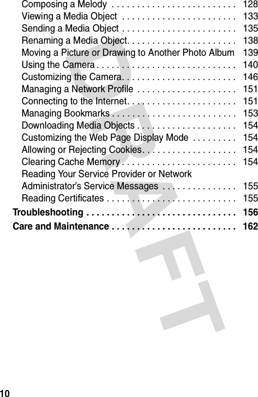 DRAFT 10Composing a Melody  . . . . . . . . . . . . . . . . . . . . . . . . .   128Viewing a Media Object  . . . . . . . . . . . . . . . . . . . . . . .   133Sending a Media Object . . . . . . . . . . . . . . . . . . . . . . .   135Renaming a Media Object. . . . . . . . . . . . . . . . . . . . . .   138Moving a Picture or Drawing to Another Photo Album    139Using the Camera . . . . . . . . . . . . . . . . . . . . . . . . . . . .   140Customizing the Camera. . . . . . . . . . . . . . . . . . . . . . .   146Managing a Network Profile . . . . . . . . . . . . . . . . . . . .   151Connecting to the Internet. . . . . . . . . . . . . . . . . . . . . .   151Managing Bookmarks . . . . . . . . . . . . . . . . . . . . . . . . .   153Downloading Media Objects . . . . . . . . . . . . . . . . . . . .   154Customizing the Web Page Display Mode  . . . . . . . . .   154Allowing or Rejecting Cookies. . . . . . . . . . . . . . . . . . .   154Clearing Cache Memory . . . . . . . . . . . . . . . . . . . . . . .   154Reading Your Service Provider or Network  Administrator’s Service Messages  . . . . . . . . . . . . . . .   155Reading Certificates . . . . . . . . . . . . . . . . . . . . . . . . . .   155Troubleshooting . . . . . . . . . . . . . . . . . . . . . . . . . . . . . .   156Care and Maintenance . . . . . . . . . . . . . . . . . . . . . . . . .   162